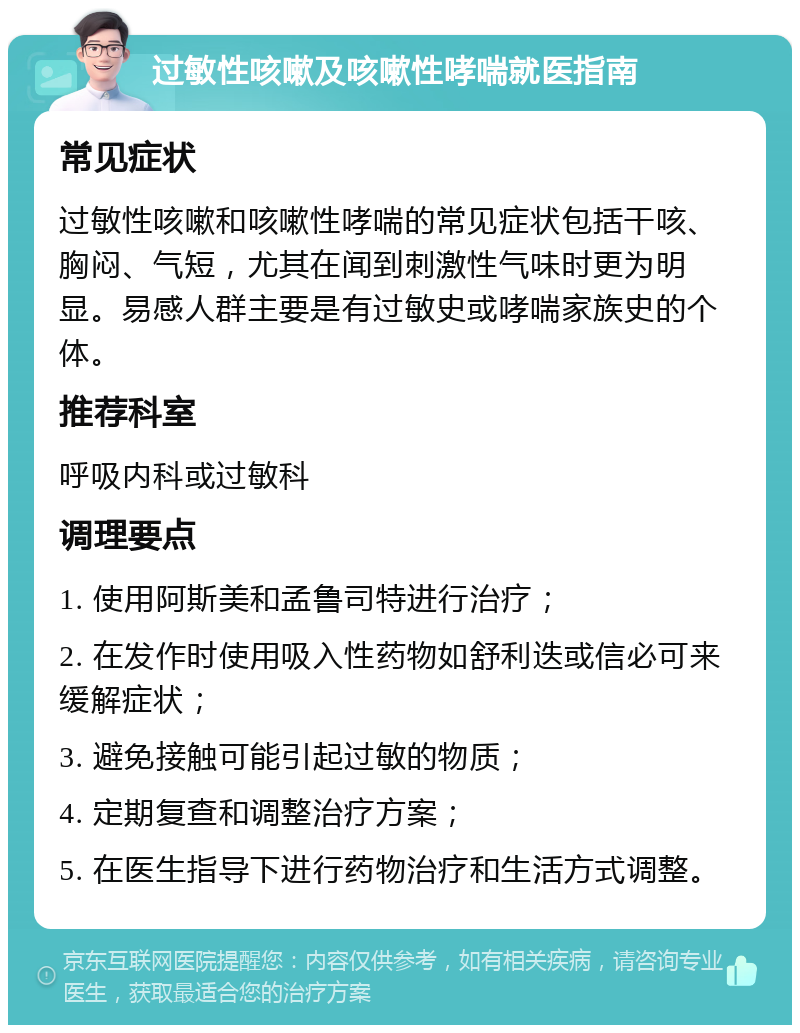 过敏性咳嗽及咳嗽性哮喘就医指南 常见症状 过敏性咳嗽和咳嗽性哮喘的常见症状包括干咳、胸闷、气短，尤其在闻到刺激性气味时更为明显。易感人群主要是有过敏史或哮喘家族史的个体。 推荐科室 呼吸内科或过敏科 调理要点 1. 使用阿斯美和孟鲁司特进行治疗； 2. 在发作时使用吸入性药物如舒利迭或信必可来缓解症状； 3. 避免接触可能引起过敏的物质； 4. 定期复查和调整治疗方案； 5. 在医生指导下进行药物治疗和生活方式调整。