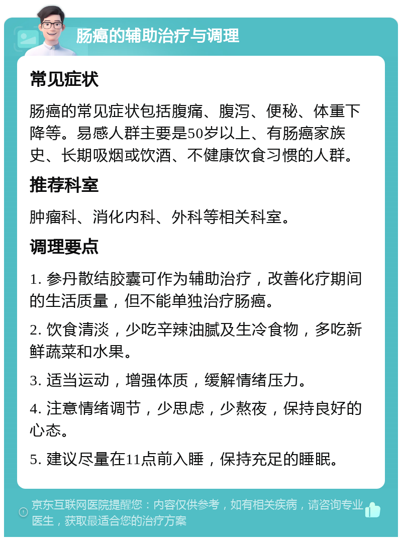 肠癌的辅助治疗与调理 常见症状 肠癌的常见症状包括腹痛、腹泻、便秘、体重下降等。易感人群主要是50岁以上、有肠癌家族史、长期吸烟或饮酒、不健康饮食习惯的人群。 推荐科室 肿瘤科、消化内科、外科等相关科室。 调理要点 1. 参丹散结胶囊可作为辅助治疗，改善化疗期间的生活质量，但不能单独治疗肠癌。 2. 饮食清淡，少吃辛辣油腻及生冷食物，多吃新鲜蔬菜和水果。 3. 适当运动，增强体质，缓解情绪压力。 4. 注意情绪调节，少思虑，少熬夜，保持良好的心态。 5. 建议尽量在11点前入睡，保持充足的睡眠。