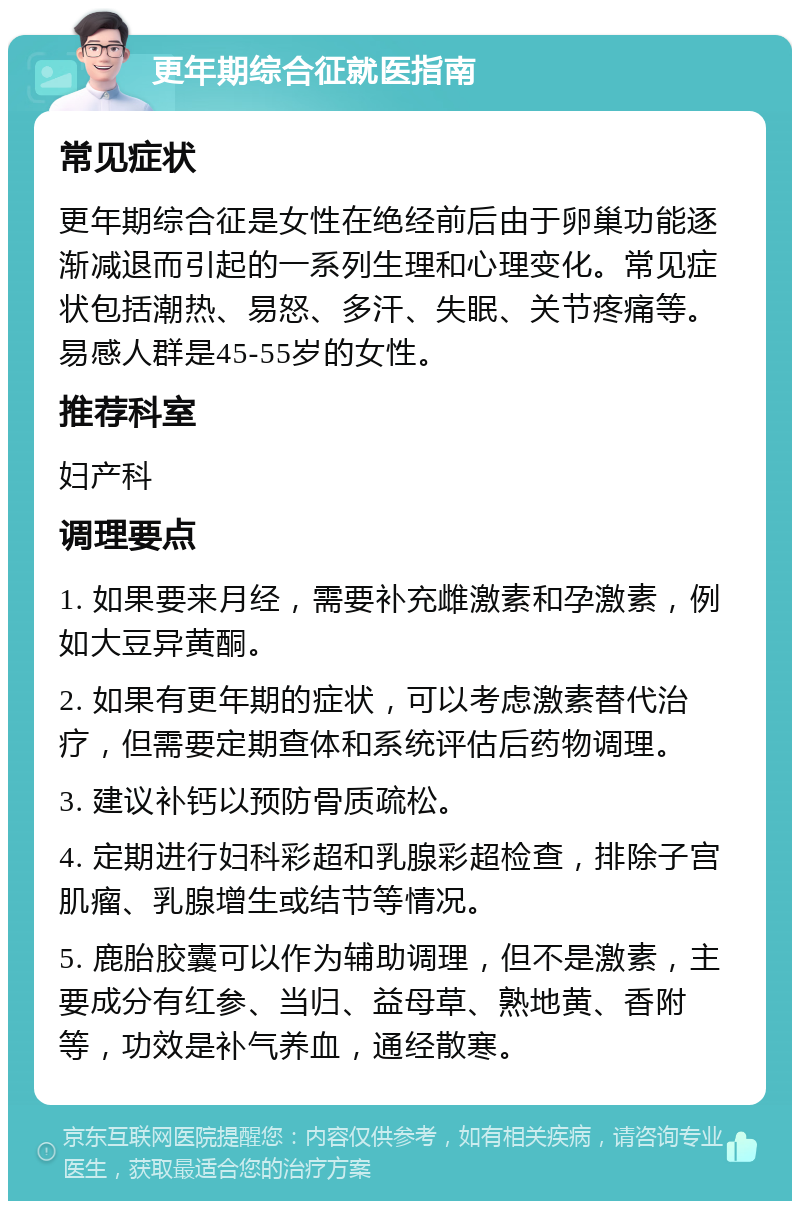 更年期综合征就医指南 常见症状 更年期综合征是女性在绝经前后由于卵巢功能逐渐减退而引起的一系列生理和心理变化。常见症状包括潮热、易怒、多汗、失眠、关节疼痛等。易感人群是45-55岁的女性。 推荐科室 妇产科 调理要点 1. 如果要来月经，需要补充雌激素和孕激素，例如大豆异黄酮。 2. 如果有更年期的症状，可以考虑激素替代治疗，但需要定期查体和系统评估后药物调理。 3. 建议补钙以预防骨质疏松。 4. 定期进行妇科彩超和乳腺彩超检查，排除子宫肌瘤、乳腺增生或结节等情况。 5. 鹿胎胶囊可以作为辅助调理，但不是激素，主要成分有红参、当归、益母草、熟地黄、香附等，功效是补气养血，通经散寒。