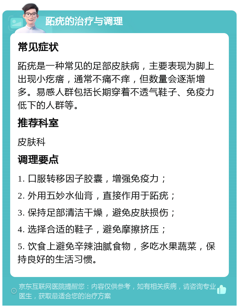 跖疣的治疗与调理 常见症状 跖疣是一种常见的足部皮肤病，主要表现为脚上出现小疙瘩，通常不痛不痒，但数量会逐渐增多。易感人群包括长期穿着不透气鞋子、免疫力低下的人群等。 推荐科室 皮肤科 调理要点 1. 口服转移因子胶囊，增强免疫力； 2. 外用五妙水仙膏，直接作用于跖疣； 3. 保持足部清洁干燥，避免皮肤损伤； 4. 选择合适的鞋子，避免摩擦挤压； 5. 饮食上避免辛辣油腻食物，多吃水果蔬菜，保持良好的生活习惯。