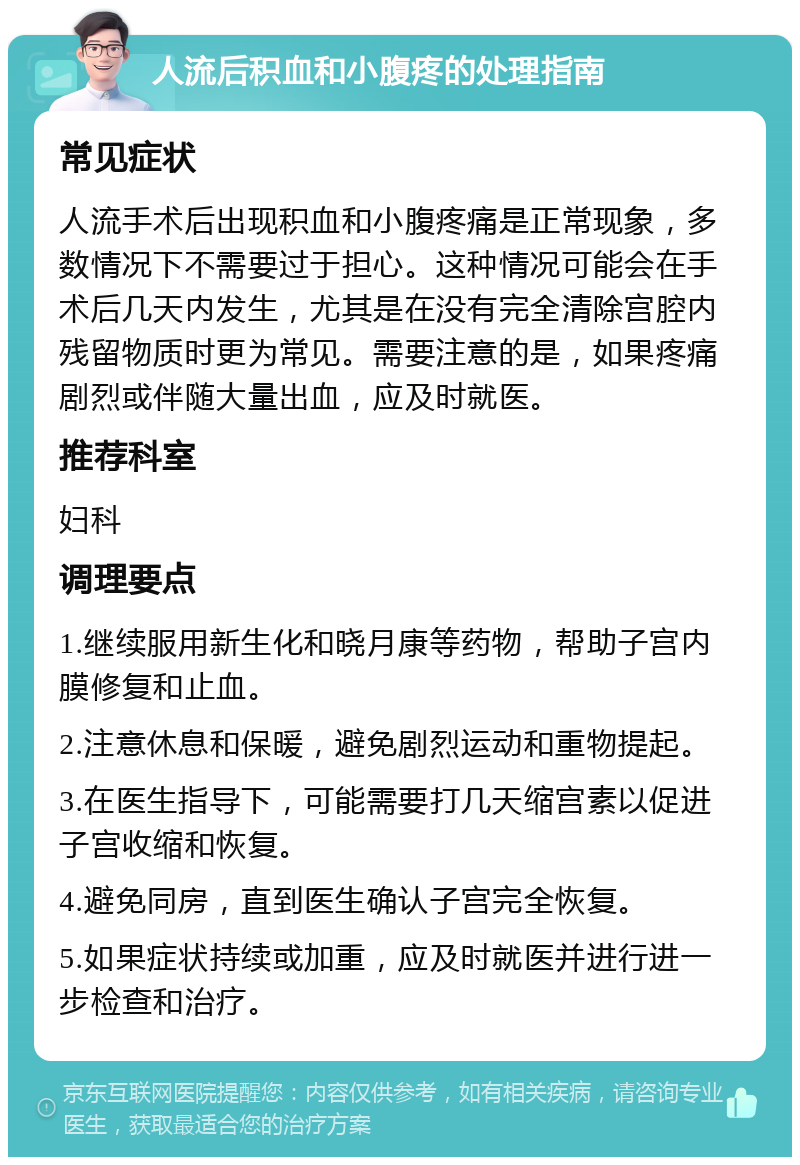 人流后积血和小腹疼的处理指南 常见症状 人流手术后出现积血和小腹疼痛是正常现象，多数情况下不需要过于担心。这种情况可能会在手术后几天内发生，尤其是在没有完全清除宫腔内残留物质时更为常见。需要注意的是，如果疼痛剧烈或伴随大量出血，应及时就医。 推荐科室 妇科 调理要点 1.继续服用新生化和晓月康等药物，帮助子宫内膜修复和止血。 2.注意休息和保暖，避免剧烈运动和重物提起。 3.在医生指导下，可能需要打几天缩宫素以促进子宫收缩和恢复。 4.避免同房，直到医生确认子宫完全恢复。 5.如果症状持续或加重，应及时就医并进行进一步检查和治疗。