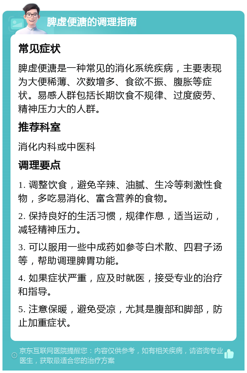 脾虚便溏的调理指南 常见症状 脾虚便溏是一种常见的消化系统疾病，主要表现为大便稀薄、次数增多、食欲不振、腹胀等症状。易感人群包括长期饮食不规律、过度疲劳、精神压力大的人群。 推荐科室 消化内科或中医科 调理要点 1. 调整饮食，避免辛辣、油腻、生冷等刺激性食物，多吃易消化、富含营养的食物。 2. 保持良好的生活习惯，规律作息，适当运动，减轻精神压力。 3. 可以服用一些中成药如参苓白术散、四君子汤等，帮助调理脾胃功能。 4. 如果症状严重，应及时就医，接受专业的治疗和指导。 5. 注意保暖，避免受凉，尤其是腹部和脚部，防止加重症状。