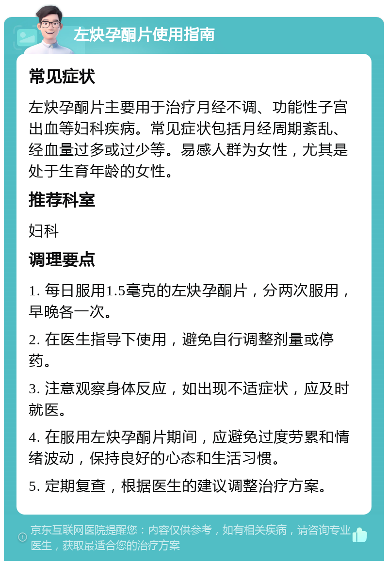 左炔孕酮片使用指南 常见症状 左炔孕酮片主要用于治疗月经不调、功能性子宫出血等妇科疾病。常见症状包括月经周期紊乱、经血量过多或过少等。易感人群为女性，尤其是处于生育年龄的女性。 推荐科室 妇科 调理要点 1. 每日服用1.5毫克的左炔孕酮片，分两次服用，早晚各一次。 2. 在医生指导下使用，避免自行调整剂量或停药。 3. 注意观察身体反应，如出现不适症状，应及时就医。 4. 在服用左炔孕酮片期间，应避免过度劳累和情绪波动，保持良好的心态和生活习惯。 5. 定期复查，根据医生的建议调整治疗方案。