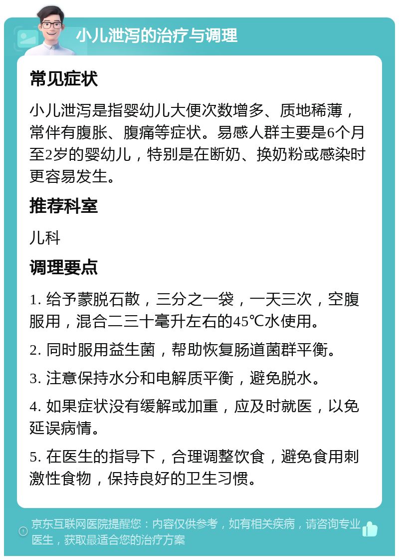 小儿泄泻的治疗与调理 常见症状 小儿泄泻是指婴幼儿大便次数增多、质地稀薄，常伴有腹胀、腹痛等症状。易感人群主要是6个月至2岁的婴幼儿，特别是在断奶、换奶粉或感染时更容易发生。 推荐科室 儿科 调理要点 1. 给予蒙脱石散，三分之一袋，一天三次，空腹服用，混合二三十毫升左右的45℃水使用。 2. 同时服用益生菌，帮助恢复肠道菌群平衡。 3. 注意保持水分和电解质平衡，避免脱水。 4. 如果症状没有缓解或加重，应及时就医，以免延误病情。 5. 在医生的指导下，合理调整饮食，避免食用刺激性食物，保持良好的卫生习惯。