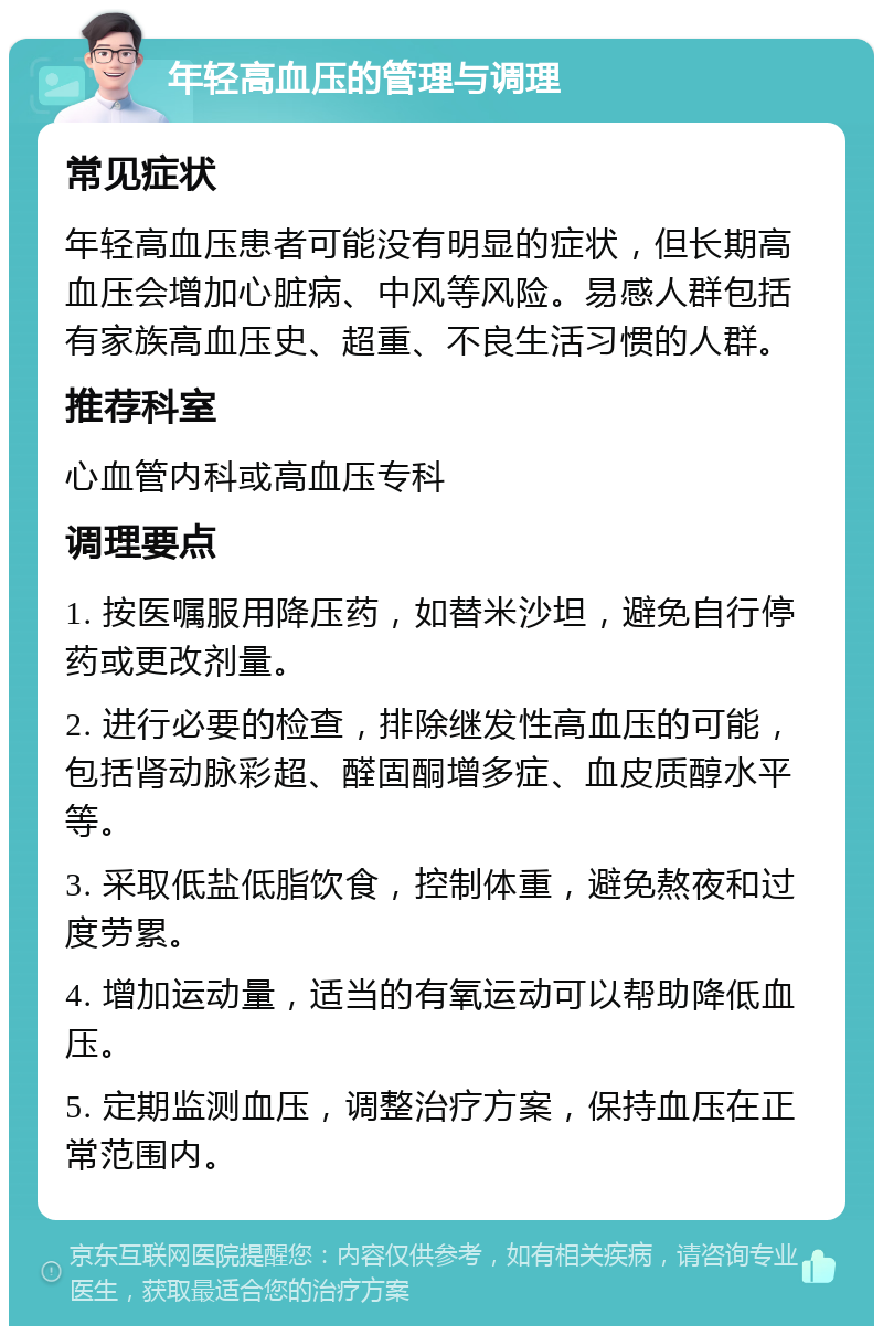 年轻高血压的管理与调理 常见症状 年轻高血压患者可能没有明显的症状，但长期高血压会增加心脏病、中风等风险。易感人群包括有家族高血压史、超重、不良生活习惯的人群。 推荐科室 心血管内科或高血压专科 调理要点 1. 按医嘱服用降压药，如替米沙坦，避免自行停药或更改剂量。 2. 进行必要的检查，排除继发性高血压的可能，包括肾动脉彩超、醛固酮增多症、血皮质醇水平等。 3. 采取低盐低脂饮食，控制体重，避免熬夜和过度劳累。 4. 增加运动量，适当的有氧运动可以帮助降低血压。 5. 定期监测血压，调整治疗方案，保持血压在正常范围内。