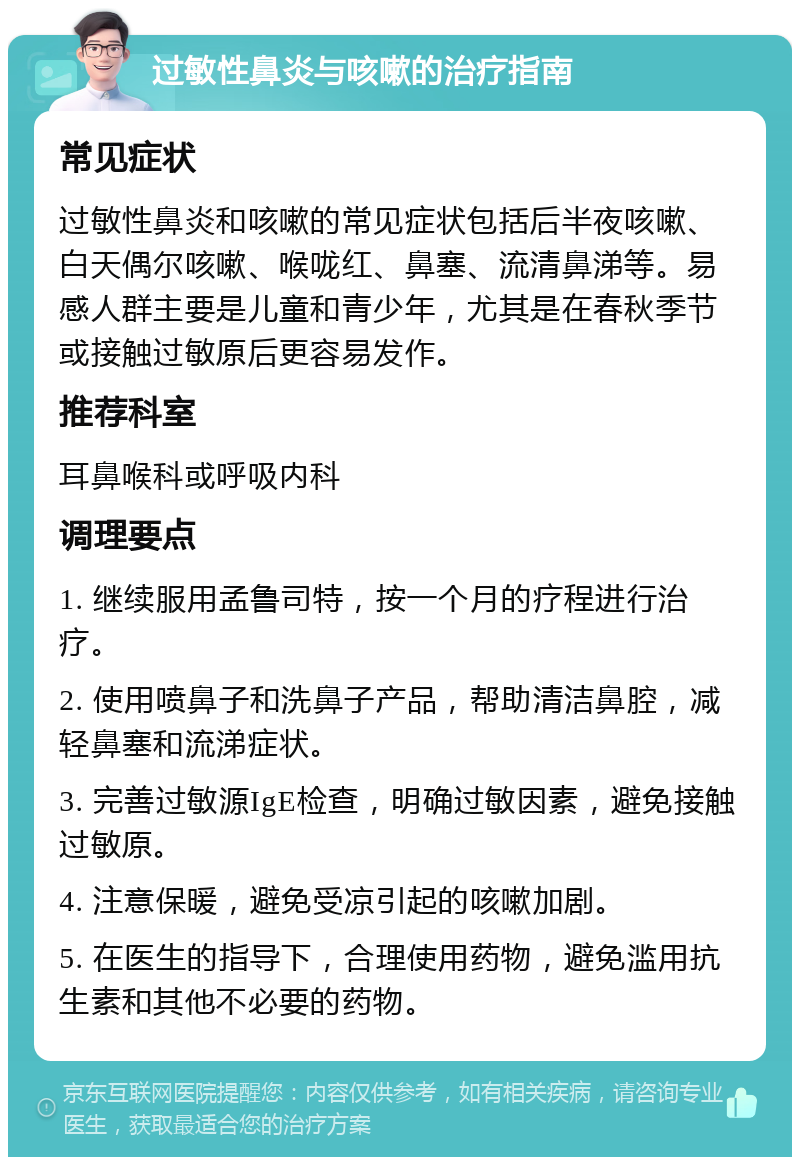 过敏性鼻炎与咳嗽的治疗指南 常见症状 过敏性鼻炎和咳嗽的常见症状包括后半夜咳嗽、白天偶尔咳嗽、喉咙红、鼻塞、流清鼻涕等。易感人群主要是儿童和青少年，尤其是在春秋季节或接触过敏原后更容易发作。 推荐科室 耳鼻喉科或呼吸内科 调理要点 1. 继续服用孟鲁司特，按一个月的疗程进行治疗。 2. 使用喷鼻子和洗鼻子产品，帮助清洁鼻腔，减轻鼻塞和流涕症状。 3. 完善过敏源IgE检查，明确过敏因素，避免接触过敏原。 4. 注意保暖，避免受凉引起的咳嗽加剧。 5. 在医生的指导下，合理使用药物，避免滥用抗生素和其他不必要的药物。