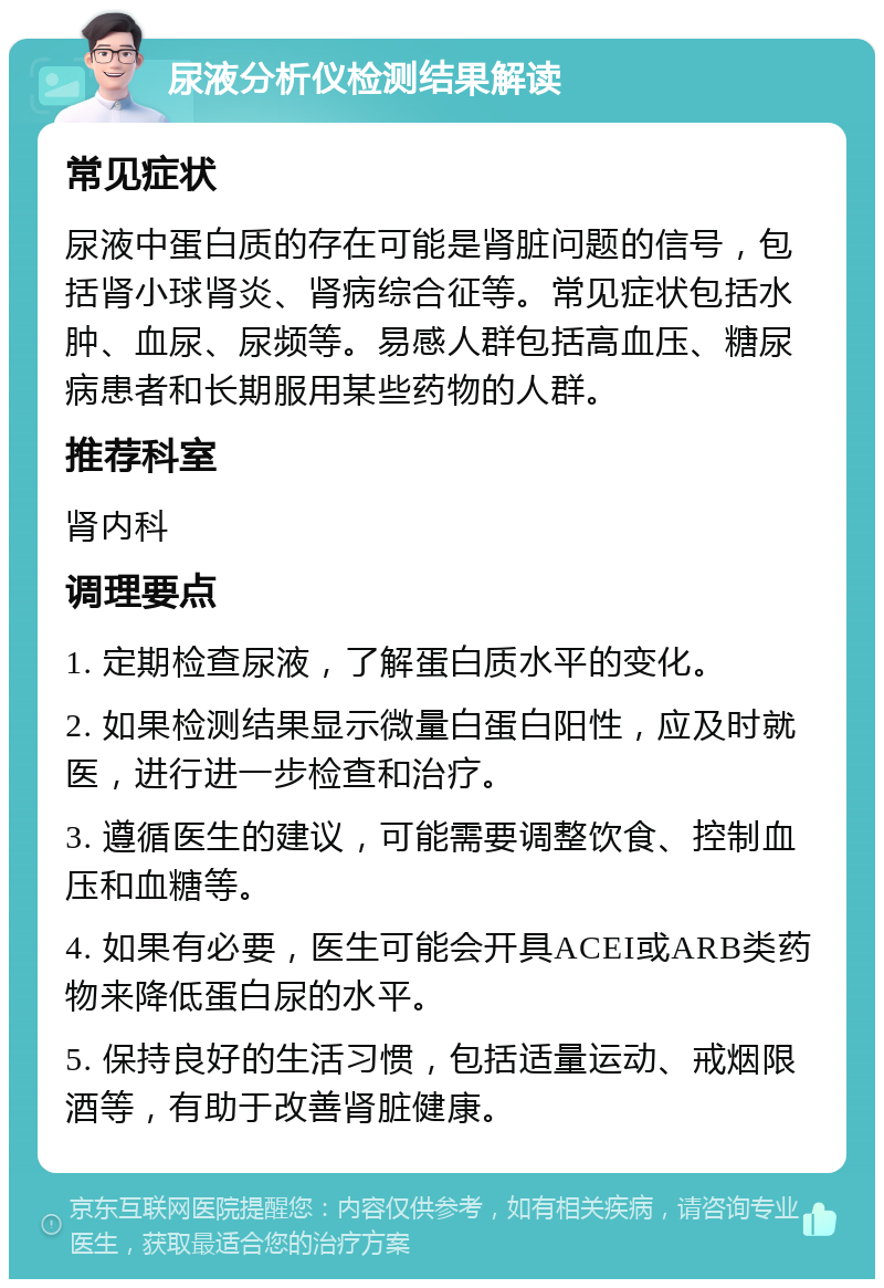 尿液分析仪检测结果解读 常见症状 尿液中蛋白质的存在可能是肾脏问题的信号，包括肾小球肾炎、肾病综合征等。常见症状包括水肿、血尿、尿频等。易感人群包括高血压、糖尿病患者和长期服用某些药物的人群。 推荐科室 肾内科 调理要点 1. 定期检查尿液，了解蛋白质水平的变化。 2. 如果检测结果显示微量白蛋白阳性，应及时就医，进行进一步检查和治疗。 3. 遵循医生的建议，可能需要调整饮食、控制血压和血糖等。 4. 如果有必要，医生可能会开具ACEI或ARB类药物来降低蛋白尿的水平。 5. 保持良好的生活习惯，包括适量运动、戒烟限酒等，有助于改善肾脏健康。