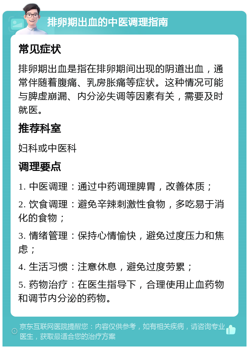 排卵期出血的中医调理指南 常见症状 排卵期出血是指在排卵期间出现的阴道出血，通常伴随着腹痛、乳房胀痛等症状。这种情况可能与脾虚崩漏、内分泌失调等因素有关，需要及时就医。 推荐科室 妇科或中医科 调理要点 1. 中医调理：通过中药调理脾胃，改善体质； 2. 饮食调理：避免辛辣刺激性食物，多吃易于消化的食物； 3. 情绪管理：保持心情愉快，避免过度压力和焦虑； 4. 生活习惯：注意休息，避免过度劳累； 5. 药物治疗：在医生指导下，合理使用止血药物和调节内分泌的药物。