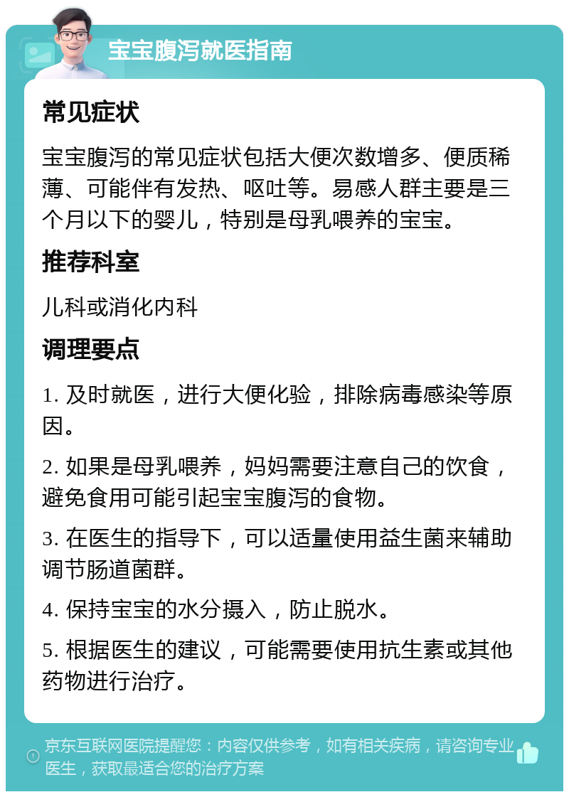 宝宝腹泻就医指南 常见症状 宝宝腹泻的常见症状包括大便次数增多、便质稀薄、可能伴有发热、呕吐等。易感人群主要是三个月以下的婴儿，特别是母乳喂养的宝宝。 推荐科室 儿科或消化内科 调理要点 1. 及时就医，进行大便化验，排除病毒感染等原因。 2. 如果是母乳喂养，妈妈需要注意自己的饮食，避免食用可能引起宝宝腹泻的食物。 3. 在医生的指导下，可以适量使用益生菌来辅助调节肠道菌群。 4. 保持宝宝的水分摄入，防止脱水。 5. 根据医生的建议，可能需要使用抗生素或其他药物进行治疗。