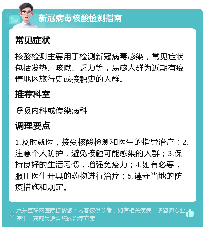 新冠病毒核酸检测指南 常见症状 核酸检测主要用于检测新冠病毒感染，常见症状包括发热、咳嗽、乏力等，易感人群为近期有疫情地区旅行史或接触史的人群。 推荐科室 呼吸内科或传染病科 调理要点 1.及时就医，接受核酸检测和医生的指导治疗；2.注意个人防护，避免接触可能感染的人群；3.保持良好的生活习惯，增强免疫力；4.如有必要，服用医生开具的药物进行治疗；5.遵守当地的防疫措施和规定。