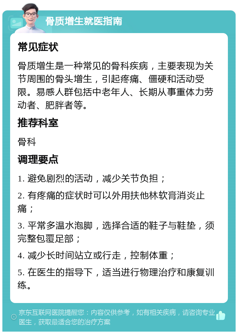 骨质增生就医指南 常见症状 骨质增生是一种常见的骨科疾病，主要表现为关节周围的骨头增生，引起疼痛、僵硬和活动受限。易感人群包括中老年人、长期从事重体力劳动者、肥胖者等。 推荐科室 骨科 调理要点 1. 避免剧烈的活动，减少关节负担； 2. 有疼痛的症状时可以外用扶他林软膏消炎止痛； 3. 平常多温水泡脚，选择合适的鞋子与鞋垫，须完整包覆足部； 4. 减少长时间站立或行走，控制体重； 5. 在医生的指导下，适当进行物理治疗和康复训练。