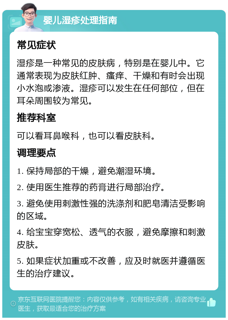 婴儿湿疹处理指南 常见症状 湿疹是一种常见的皮肤病，特别是在婴儿中。它通常表现为皮肤红肿、瘙痒、干燥和有时会出现小水泡或渗液。湿疹可以发生在任何部位，但在耳朵周围较为常见。 推荐科室 可以看耳鼻喉科，也可以看皮肤科。 调理要点 1. 保持局部的干燥，避免潮湿环境。 2. 使用医生推荐的药膏进行局部治疗。 3. 避免使用刺激性强的洗涤剂和肥皂清洁受影响的区域。 4. 给宝宝穿宽松、透气的衣服，避免摩擦和刺激皮肤。 5. 如果症状加重或不改善，应及时就医并遵循医生的治疗建议。