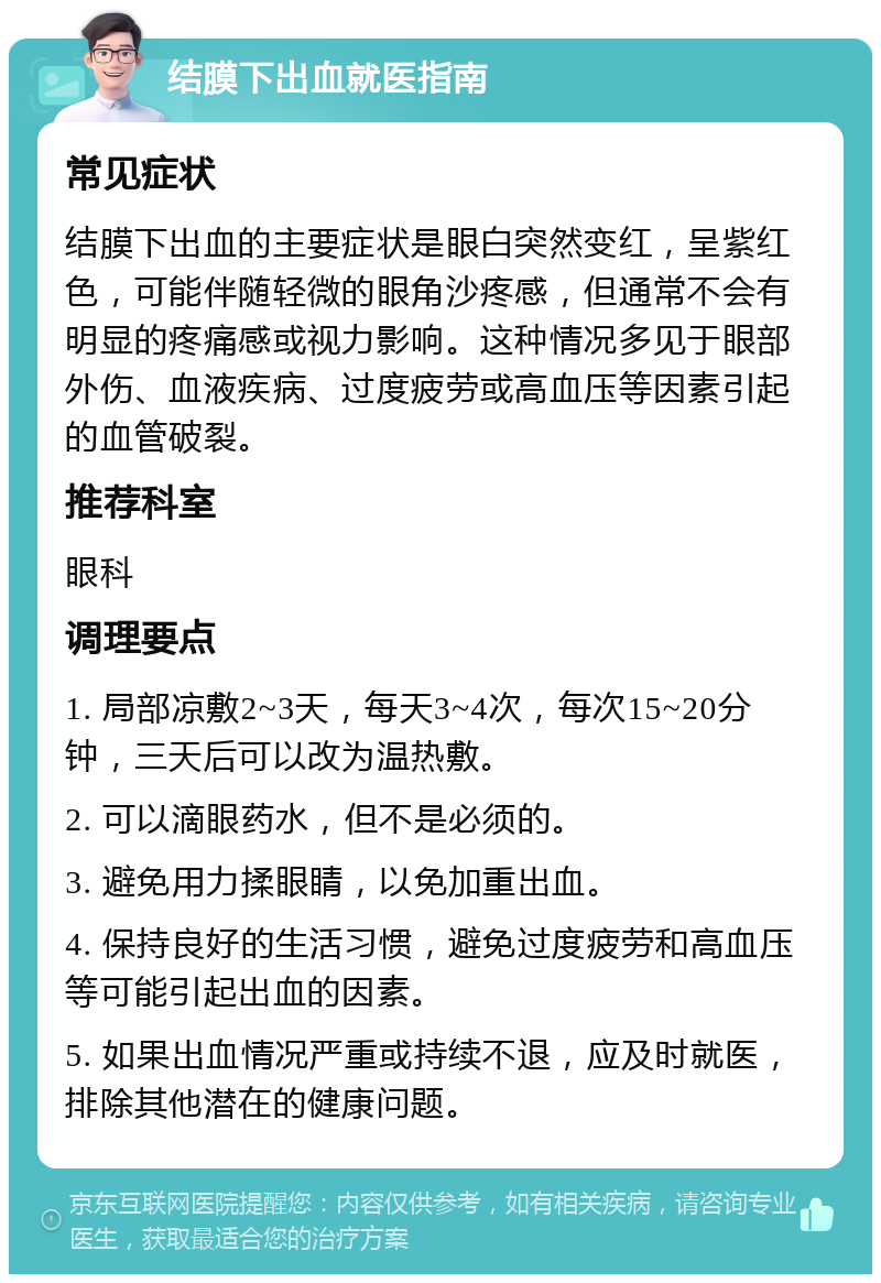 结膜下出血就医指南 常见症状 结膜下出血的主要症状是眼白突然变红，呈紫红色，可能伴随轻微的眼角沙疼感，但通常不会有明显的疼痛感或视力影响。这种情况多见于眼部外伤、血液疾病、过度疲劳或高血压等因素引起的血管破裂。 推荐科室 眼科 调理要点 1. 局部凉敷2~3天，每天3~4次，每次15~20分钟，三天后可以改为温热敷。 2. 可以滴眼药水，但不是必须的。 3. 避免用力揉眼睛，以免加重出血。 4. 保持良好的生活习惯，避免过度疲劳和高血压等可能引起出血的因素。 5. 如果出血情况严重或持续不退，应及时就医，排除其他潜在的健康问题。