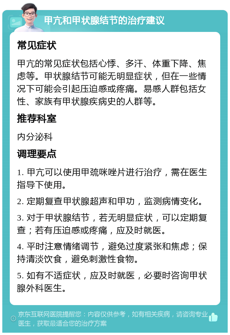 甲亢和甲状腺结节的治疗建议 常见症状 甲亢的常见症状包括心悸、多汗、体重下降、焦虑等。甲状腺结节可能无明显症状，但在一些情况下可能会引起压迫感或疼痛。易感人群包括女性、家族有甲状腺疾病史的人群等。 推荐科室 内分泌科 调理要点 1. 甲亢可以使用甲巯咪唑片进行治疗，需在医生指导下使用。 2. 定期复查甲状腺超声和甲功，监测病情变化。 3. 对于甲状腺结节，若无明显症状，可以定期复查；若有压迫感或疼痛，应及时就医。 4. 平时注意情绪调节，避免过度紧张和焦虑；保持清淡饮食，避免刺激性食物。 5. 如有不适症状，应及时就医，必要时咨询甲状腺外科医生。