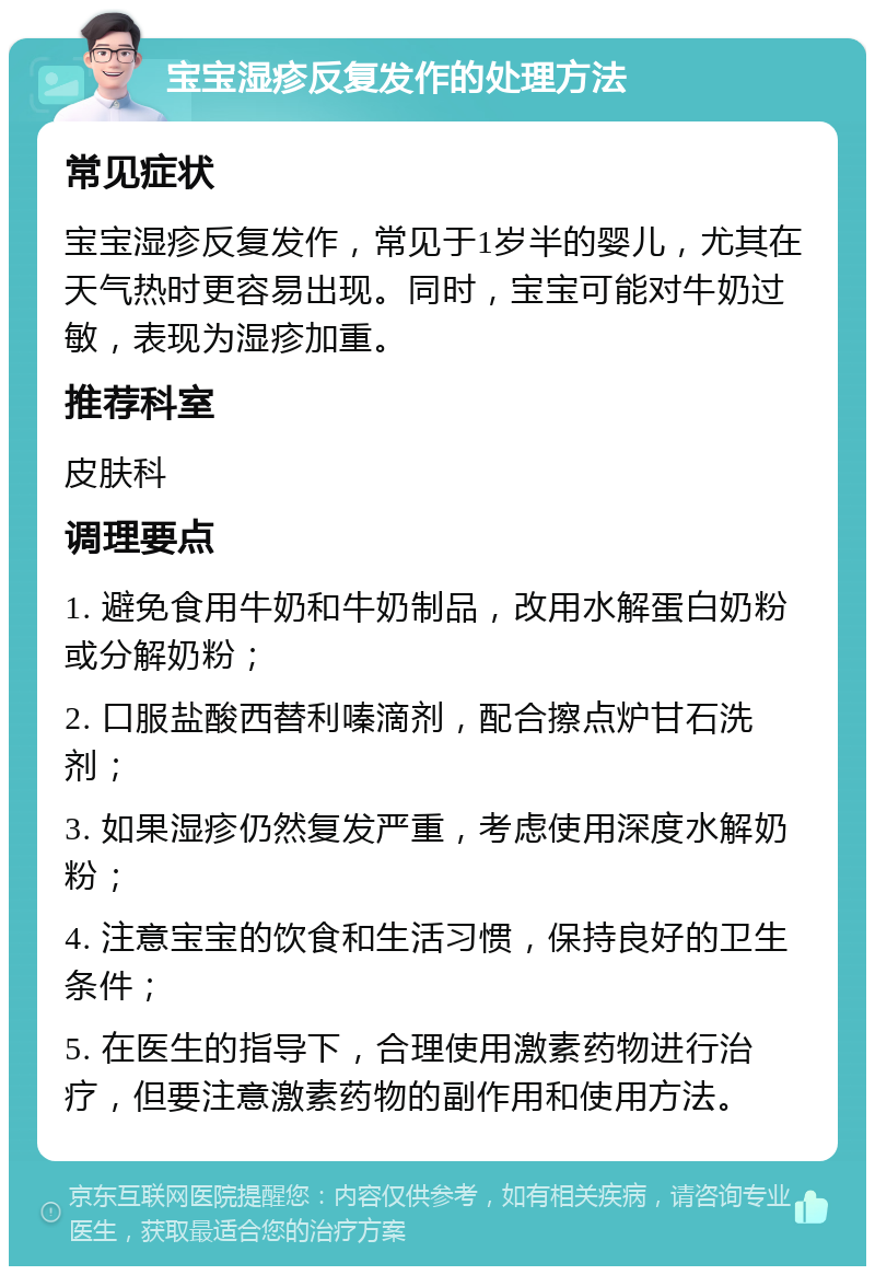 宝宝湿疹反复发作的处理方法 常见症状 宝宝湿疹反复发作，常见于1岁半的婴儿，尤其在天气热时更容易出现。同时，宝宝可能对牛奶过敏，表现为湿疹加重。 推荐科室 皮肤科 调理要点 1. 避免食用牛奶和牛奶制品，改用水解蛋白奶粉或分解奶粉； 2. 口服盐酸西替利嗪滴剂，配合擦点炉甘石洗剂； 3. 如果湿疹仍然复发严重，考虑使用深度水解奶粉； 4. 注意宝宝的饮食和生活习惯，保持良好的卫生条件； 5. 在医生的指导下，合理使用激素药物进行治疗，但要注意激素药物的副作用和使用方法。