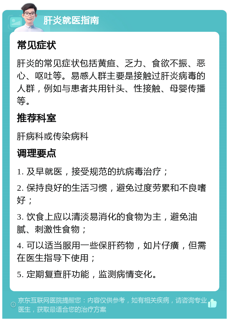 肝炎就医指南 常见症状 肝炎的常见症状包括黄疸、乏力、食欲不振、恶心、呕吐等。易感人群主要是接触过肝炎病毒的人群，例如与患者共用针头、性接触、母婴传播等。 推荐科室 肝病科或传染病科 调理要点 1. 及早就医，接受规范的抗病毒治疗； 2. 保持良好的生活习惯，避免过度劳累和不良嗜好； 3. 饮食上应以清淡易消化的食物为主，避免油腻、刺激性食物； 4. 可以适当服用一些保肝药物，如片仔癀，但需在医生指导下使用； 5. 定期复查肝功能，监测病情变化。