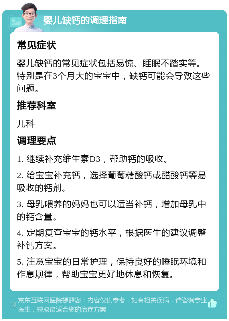 婴儿缺钙的调理指南 常见症状 婴儿缺钙的常见症状包括易惊、睡眠不踏实等。特别是在3个月大的宝宝中，缺钙可能会导致这些问题。 推荐科室 儿科 调理要点 1. 继续补充维生素D3，帮助钙的吸收。 2. 给宝宝补充钙，选择葡萄糖酸钙或醋酸钙等易吸收的钙剂。 3. 母乳喂养的妈妈也可以适当补钙，增加母乳中的钙含量。 4. 定期复查宝宝的钙水平，根据医生的建议调整补钙方案。 5. 注意宝宝的日常护理，保持良好的睡眠环境和作息规律，帮助宝宝更好地休息和恢复。