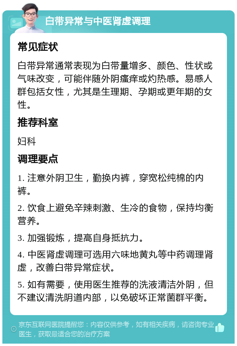 白带异常与中医肾虚调理 常见症状 白带异常通常表现为白带量增多、颜色、性状或气味改变，可能伴随外阴瘙痒或灼热感。易感人群包括女性，尤其是生理期、孕期或更年期的女性。 推荐科室 妇科 调理要点 1. 注意外阴卫生，勤换内裤，穿宽松纯棉的内裤。 2. 饮食上避免辛辣刺激、生冷的食物，保持均衡营养。 3. 加强锻炼，提高自身抵抗力。 4. 中医肾虚调理可选用六味地黄丸等中药调理肾虚，改善白带异常症状。 5. 如有需要，使用医生推荐的洗液清洁外阴，但不建议清洗阴道内部，以免破坏正常菌群平衡。