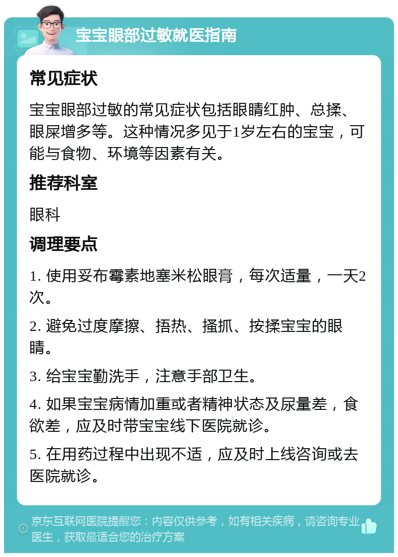 宝宝眼部过敏就医指南 常见症状 宝宝眼部过敏的常见症状包括眼睛红肿、总揉、眼屎增多等。这种情况多见于1岁左右的宝宝，可能与食物、环境等因素有关。 推荐科室 眼科 调理要点 1. 使用妥布霉素地塞米松眼膏，每次适量，一天2次。 2. 避免过度摩擦、捂热、搔抓、按揉宝宝的眼睛。 3. 给宝宝勤洗手，注意手部卫生。 4. 如果宝宝病情加重或者精神状态及尿量差，食欲差，应及时带宝宝线下医院就诊。 5. 在用药过程中出现不适，应及时上线咨询或去医院就诊。