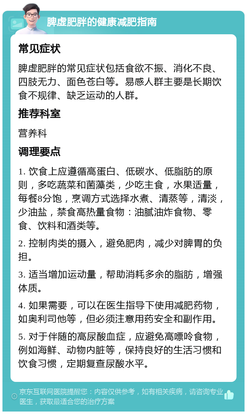 脾虚肥胖的健康减肥指南 常见症状 脾虚肥胖的常见症状包括食欲不振、消化不良、四肢无力、面色苍白等。易感人群主要是长期饮食不规律、缺乏运动的人群。 推荐科室 营养科 调理要点 1. 饮食上应遵循高蛋白、低碳水、低脂肪的原则，多吃蔬菜和菌藻类，少吃主食，水果适量，每餐8分饱，烹调方式选择水煮、清蒸等，清淡，少油盐，禁食高热量食物：油腻油炸食物、零食、饮料和酒类等。 2. 控制肉类的摄入，避免肥肉，减少对脾胃的负担。 3. 适当增加运动量，帮助消耗多余的脂肪，增强体质。 4. 如果需要，可以在医生指导下使用减肥药物，如奥利司他等，但必须注意用药安全和副作用。 5. 对于伴随的高尿酸血症，应避免高嘌呤食物，例如海鲜、动物内脏等，保持良好的生活习惯和饮食习惯，定期复查尿酸水平。