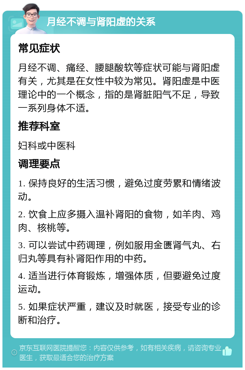 月经不调与肾阳虚的关系 常见症状 月经不调、痛经、腰腿酸软等症状可能与肾阳虚有关，尤其是在女性中较为常见。肾阳虚是中医理论中的一个概念，指的是肾脏阳气不足，导致一系列身体不适。 推荐科室 妇科或中医科 调理要点 1. 保持良好的生活习惯，避免过度劳累和情绪波动。 2. 饮食上应多摄入温补肾阳的食物，如羊肉、鸡肉、核桃等。 3. 可以尝试中药调理，例如服用金匮肾气丸、右归丸等具有补肾阳作用的中药。 4. 适当进行体育锻炼，增强体质，但要避免过度运动。 5. 如果症状严重，建议及时就医，接受专业的诊断和治疗。