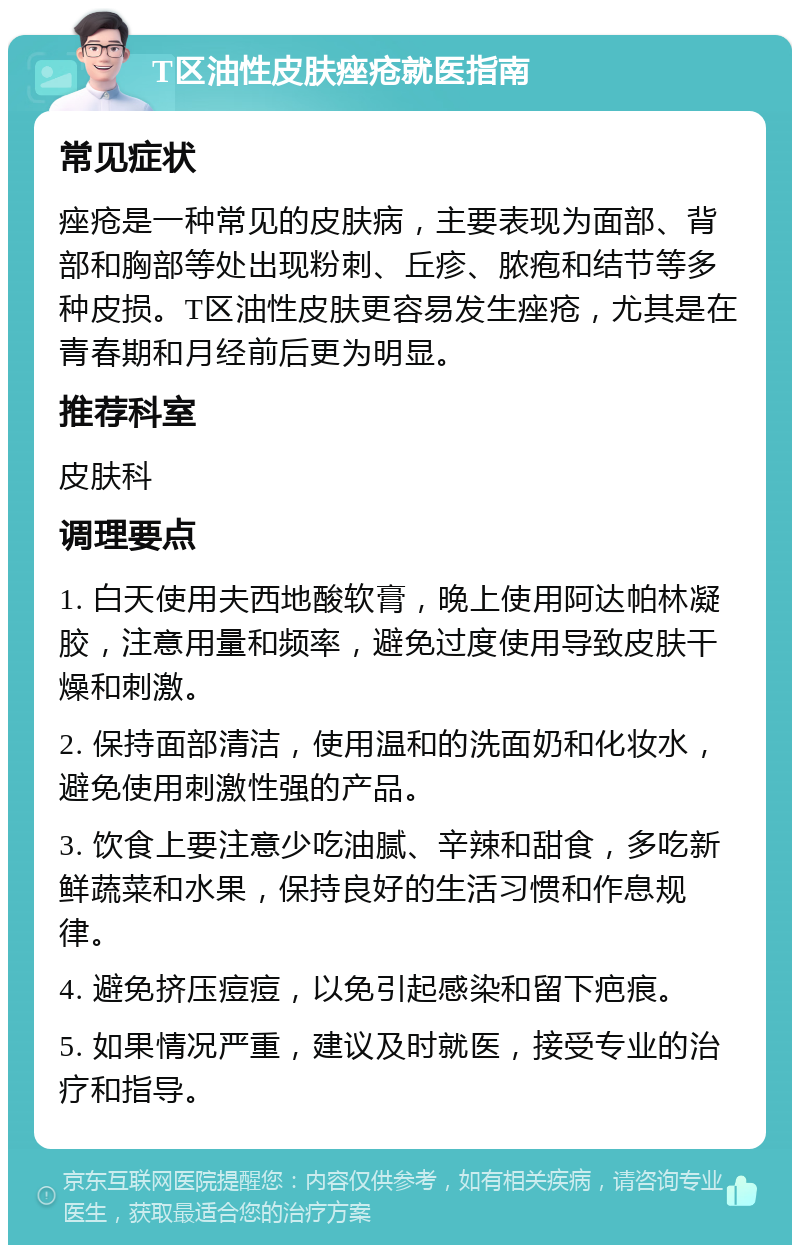 T区油性皮肤痤疮就医指南 常见症状 痤疮是一种常见的皮肤病，主要表现为面部、背部和胸部等处出现粉刺、丘疹、脓疱和结节等多种皮损。T区油性皮肤更容易发生痤疮，尤其是在青春期和月经前后更为明显。 推荐科室 皮肤科 调理要点 1. 白天使用夫西地酸软膏，晚上使用阿达帕林凝胶，注意用量和频率，避免过度使用导致皮肤干燥和刺激。 2. 保持面部清洁，使用温和的洗面奶和化妆水，避免使用刺激性强的产品。 3. 饮食上要注意少吃油腻、辛辣和甜食，多吃新鲜蔬菜和水果，保持良好的生活习惯和作息规律。 4. 避免挤压痘痘，以免引起感染和留下疤痕。 5. 如果情况严重，建议及时就医，接受专业的治疗和指导。