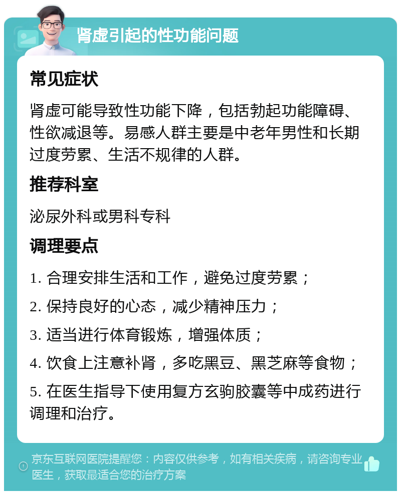 肾虚引起的性功能问题 常见症状 肾虚可能导致性功能下降，包括勃起功能障碍、性欲减退等。易感人群主要是中老年男性和长期过度劳累、生活不规律的人群。 推荐科室 泌尿外科或男科专科 调理要点 1. 合理安排生活和工作，避免过度劳累； 2. 保持良好的心态，减少精神压力； 3. 适当进行体育锻炼，增强体质； 4. 饮食上注意补肾，多吃黑豆、黑芝麻等食物； 5. 在医生指导下使用复方玄驹胶囊等中成药进行调理和治疗。