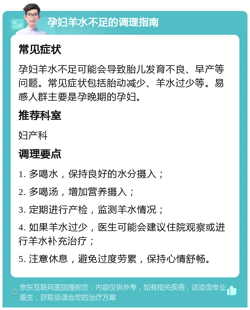 孕妇羊水不足的调理指南 常见症状 孕妇羊水不足可能会导致胎儿发育不良、早产等问题。常见症状包括胎动减少、羊水过少等。易感人群主要是孕晚期的孕妇。 推荐科室 妇产科 调理要点 1. 多喝水，保持良好的水分摄入； 2. 多喝汤，增加营养摄入； 3. 定期进行产检，监测羊水情况； 4. 如果羊水过少，医生可能会建议住院观察或进行羊水补充治疗； 5. 注意休息，避免过度劳累，保持心情舒畅。