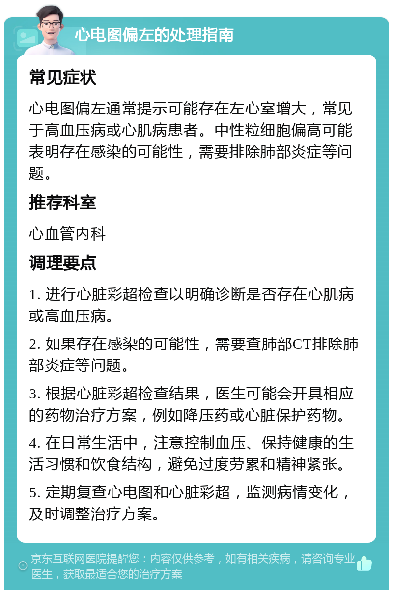 心电图偏左的处理指南 常见症状 心电图偏左通常提示可能存在左心室增大，常见于高血压病或心肌病患者。中性粒细胞偏高可能表明存在感染的可能性，需要排除肺部炎症等问题。 推荐科室 心血管内科 调理要点 1. 进行心脏彩超检查以明确诊断是否存在心肌病或高血压病。 2. 如果存在感染的可能性，需要查肺部CT排除肺部炎症等问题。 3. 根据心脏彩超检查结果，医生可能会开具相应的药物治疗方案，例如降压药或心脏保护药物。 4. 在日常生活中，注意控制血压、保持健康的生活习惯和饮食结构，避免过度劳累和精神紧张。 5. 定期复查心电图和心脏彩超，监测病情变化，及时调整治疗方案。