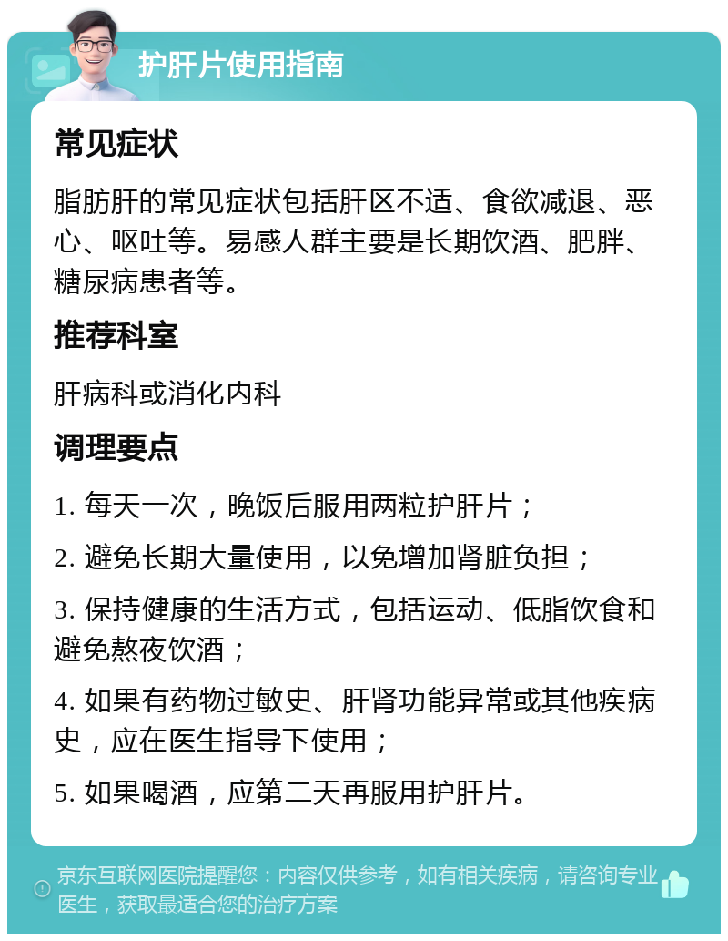 护肝片使用指南 常见症状 脂肪肝的常见症状包括肝区不适、食欲减退、恶心、呕吐等。易感人群主要是长期饮酒、肥胖、糖尿病患者等。 推荐科室 肝病科或消化内科 调理要点 1. 每天一次，晚饭后服用两粒护肝片； 2. 避免长期大量使用，以免增加肾脏负担； 3. 保持健康的生活方式，包括运动、低脂饮食和避免熬夜饮酒； 4. 如果有药物过敏史、肝肾功能异常或其他疾病史，应在医生指导下使用； 5. 如果喝酒，应第二天再服用护肝片。