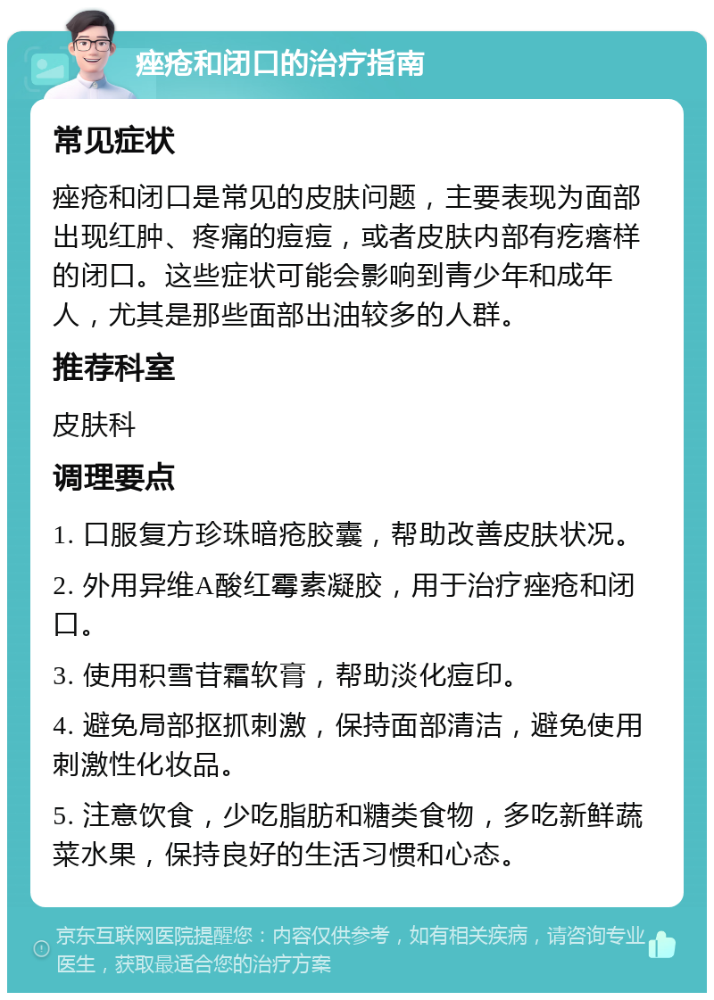 痤疮和闭口的治疗指南 常见症状 痤疮和闭口是常见的皮肤问题，主要表现为面部出现红肿、疼痛的痘痘，或者皮肤内部有疙瘩样的闭口。这些症状可能会影响到青少年和成年人，尤其是那些面部出油较多的人群。 推荐科室 皮肤科 调理要点 1. 口服复方珍珠暗疮胶囊，帮助改善皮肤状况。 2. 外用异维A酸红霉素凝胶，用于治疗痤疮和闭口。 3. 使用积雪苷霜软膏，帮助淡化痘印。 4. 避免局部抠抓刺激，保持面部清洁，避免使用刺激性化妆品。 5. 注意饮食，少吃脂肪和糖类食物，多吃新鲜蔬菜水果，保持良好的生活习惯和心态。