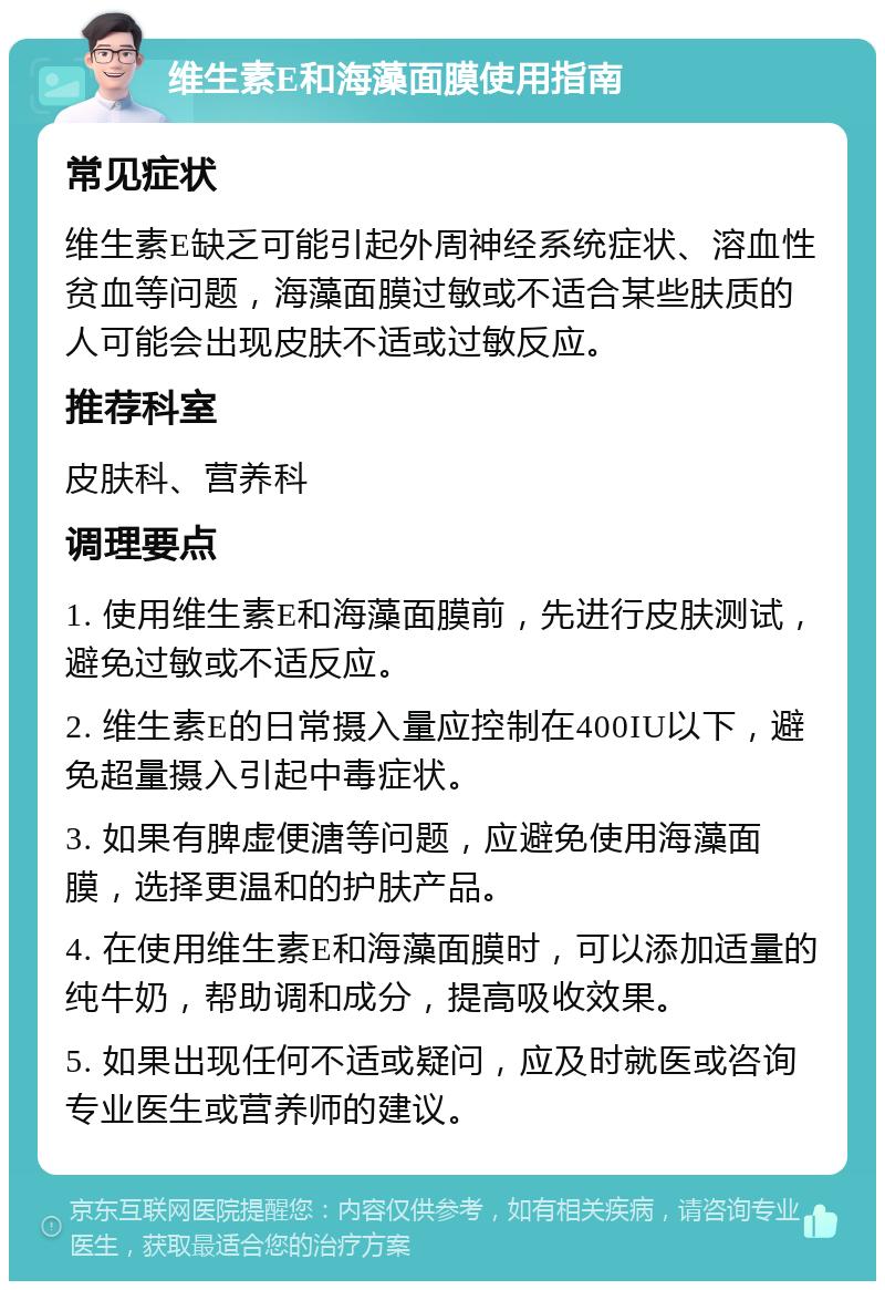 维生素E和海藻面膜使用指南 常见症状 维生素E缺乏可能引起外周神经系统症状、溶血性贫血等问题，海藻面膜过敏或不适合某些肤质的人可能会出现皮肤不适或过敏反应。 推荐科室 皮肤科、营养科 调理要点 1. 使用维生素E和海藻面膜前，先进行皮肤测试，避免过敏或不适反应。 2. 维生素E的日常摄入量应控制在400IU以下，避免超量摄入引起中毒症状。 3. 如果有脾虚便溏等问题，应避免使用海藻面膜，选择更温和的护肤产品。 4. 在使用维生素E和海藻面膜时，可以添加适量的纯牛奶，帮助调和成分，提高吸收效果。 5. 如果出现任何不适或疑问，应及时就医或咨询专业医生或营养师的建议。