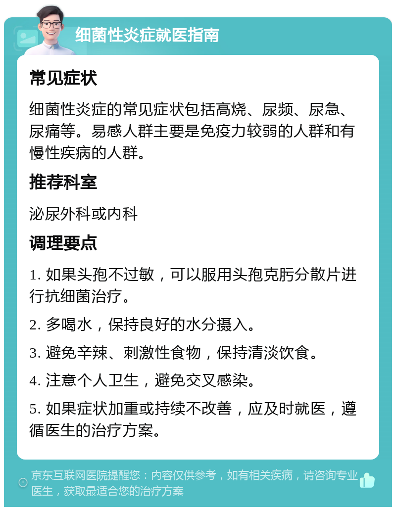 细菌性炎症就医指南 常见症状 细菌性炎症的常见症状包括高烧、尿频、尿急、尿痛等。易感人群主要是免疫力较弱的人群和有慢性疾病的人群。 推荐科室 泌尿外科或内科 调理要点 1. 如果头孢不过敏，可以服用头孢克肟分散片进行抗细菌治疗。 2. 多喝水，保持良好的水分摄入。 3. 避免辛辣、刺激性食物，保持清淡饮食。 4. 注意个人卫生，避免交叉感染。 5. 如果症状加重或持续不改善，应及时就医，遵循医生的治疗方案。