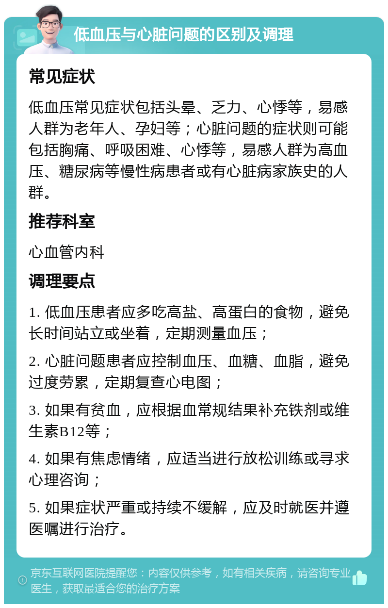 低血压与心脏问题的区别及调理 常见症状 低血压常见症状包括头晕、乏力、心悸等，易感人群为老年人、孕妇等；心脏问题的症状则可能包括胸痛、呼吸困难、心悸等，易感人群为高血压、糖尿病等慢性病患者或有心脏病家族史的人群。 推荐科室 心血管内科 调理要点 1. 低血压患者应多吃高盐、高蛋白的食物，避免长时间站立或坐着，定期测量血压； 2. 心脏问题患者应控制血压、血糖、血脂，避免过度劳累，定期复查心电图； 3. 如果有贫血，应根据血常规结果补充铁剂或维生素B12等； 4. 如果有焦虑情绪，应适当进行放松训练或寻求心理咨询； 5. 如果症状严重或持续不缓解，应及时就医并遵医嘱进行治疗。