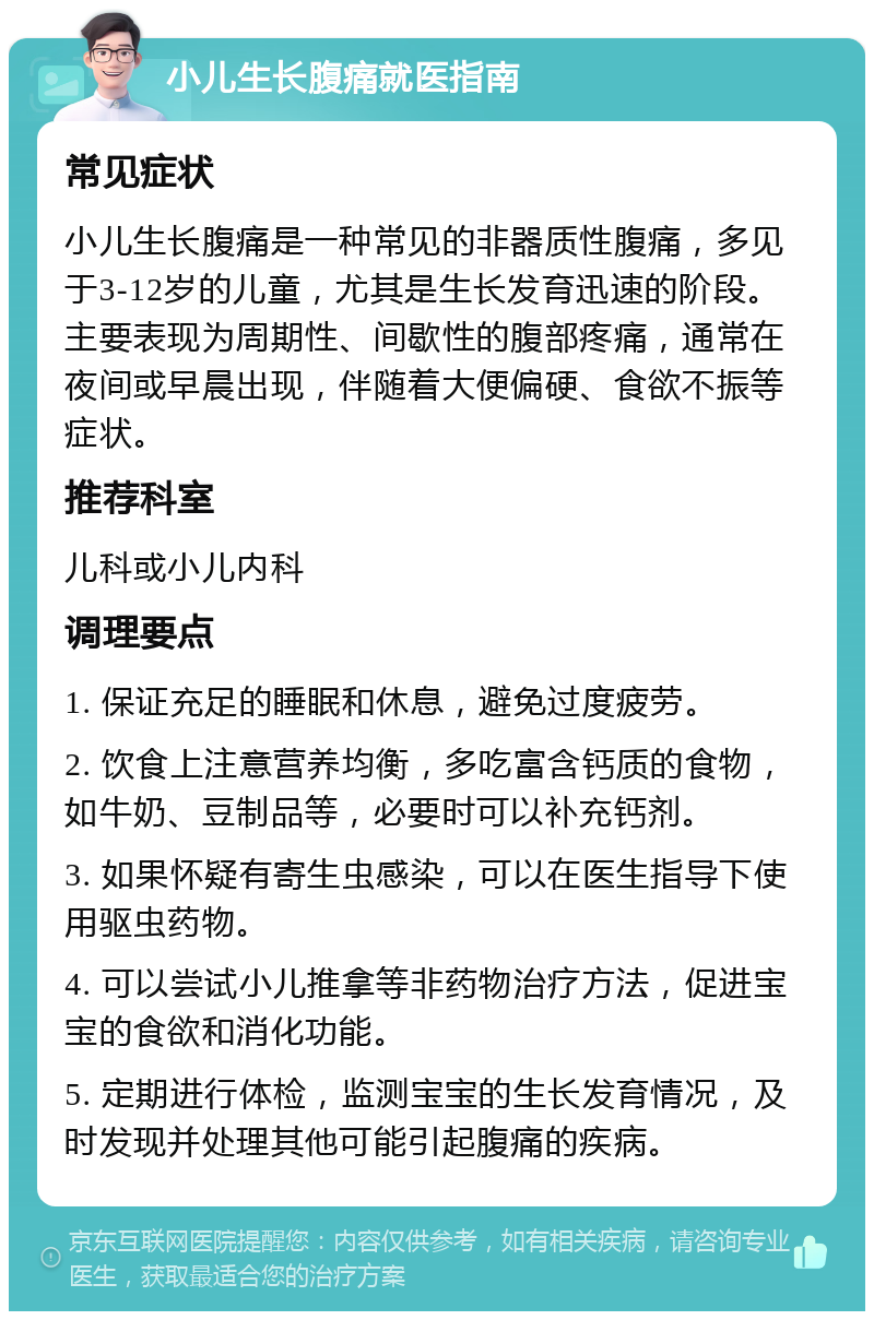 小儿生长腹痛就医指南 常见症状 小儿生长腹痛是一种常见的非器质性腹痛，多见于3-12岁的儿童，尤其是生长发育迅速的阶段。主要表现为周期性、间歇性的腹部疼痛，通常在夜间或早晨出现，伴随着大便偏硬、食欲不振等症状。 推荐科室 儿科或小儿内科 调理要点 1. 保证充足的睡眠和休息，避免过度疲劳。 2. 饮食上注意营养均衡，多吃富含钙质的食物，如牛奶、豆制品等，必要时可以补充钙剂。 3. 如果怀疑有寄生虫感染，可以在医生指导下使用驱虫药物。 4. 可以尝试小儿推拿等非药物治疗方法，促进宝宝的食欲和消化功能。 5. 定期进行体检，监测宝宝的生长发育情况，及时发现并处理其他可能引起腹痛的疾病。