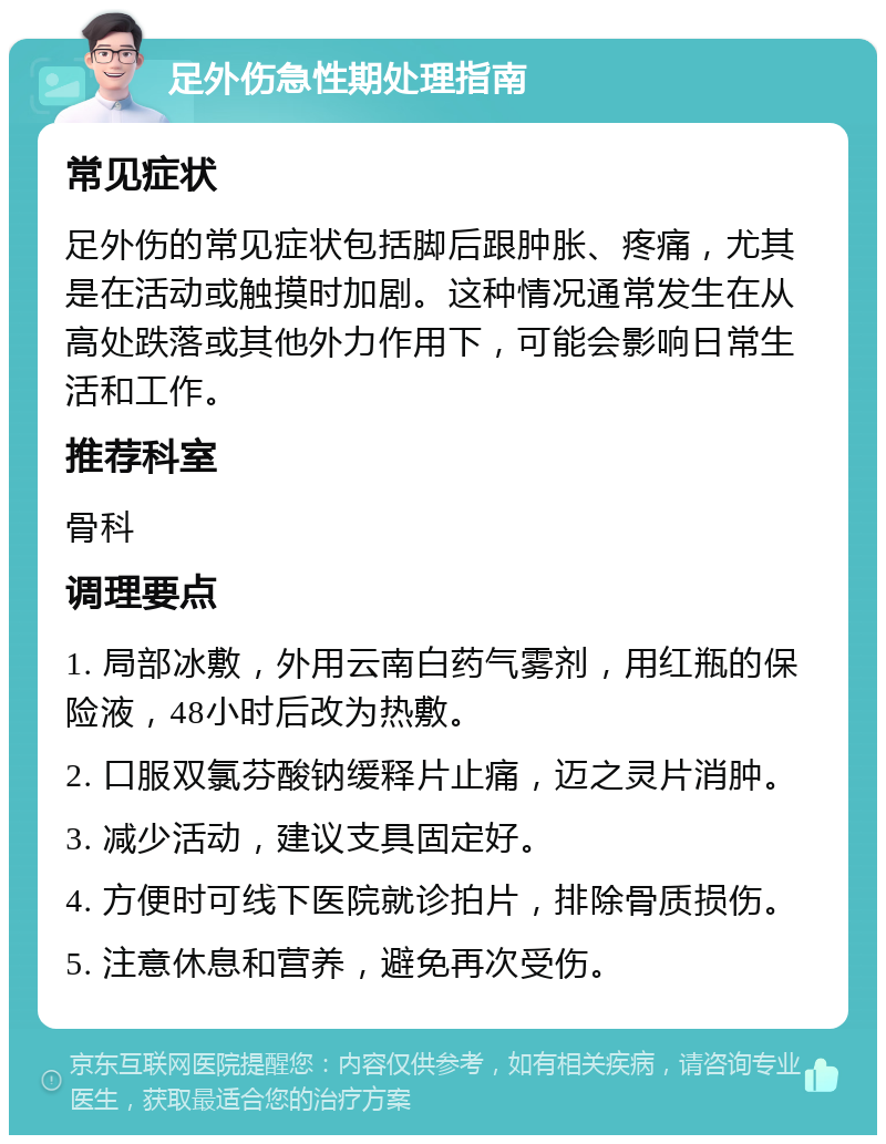 足外伤急性期处理指南 常见症状 足外伤的常见症状包括脚后跟肿胀、疼痛，尤其是在活动或触摸时加剧。这种情况通常发生在从高处跌落或其他外力作用下，可能会影响日常生活和工作。 推荐科室 骨科 调理要点 1. 局部冰敷，外用云南白药气雾剂，用红瓶的保险液，48小时后改为热敷。 2. 口服双氯芬酸钠缓释片止痛，迈之灵片消肿。 3. 减少活动，建议支具固定好。 4. 方便时可线下医院就诊拍片，排除骨质损伤。 5. 注意休息和营养，避免再次受伤。