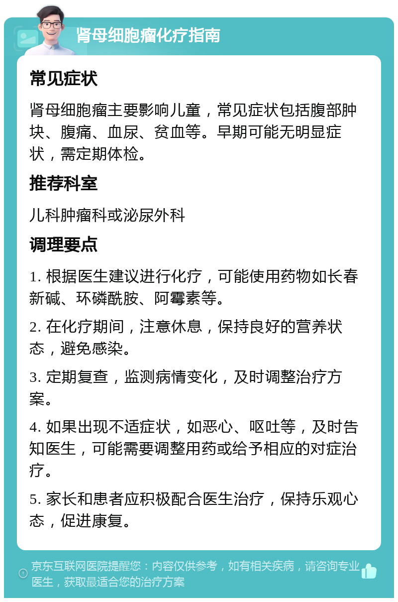 肾母细胞瘤化疗指南 常见症状 肾母细胞瘤主要影响儿童，常见症状包括腹部肿块、腹痛、血尿、贫血等。早期可能无明显症状，需定期体检。 推荐科室 儿科肿瘤科或泌尿外科 调理要点 1. 根据医生建议进行化疗，可能使用药物如长春新碱、环磷酰胺、阿霉素等。 2. 在化疗期间，注意休息，保持良好的营养状态，避免感染。 3. 定期复查，监测病情变化，及时调整治疗方案。 4. 如果出现不适症状，如恶心、呕吐等，及时告知医生，可能需要调整用药或给予相应的对症治疗。 5. 家长和患者应积极配合医生治疗，保持乐观心态，促进康复。