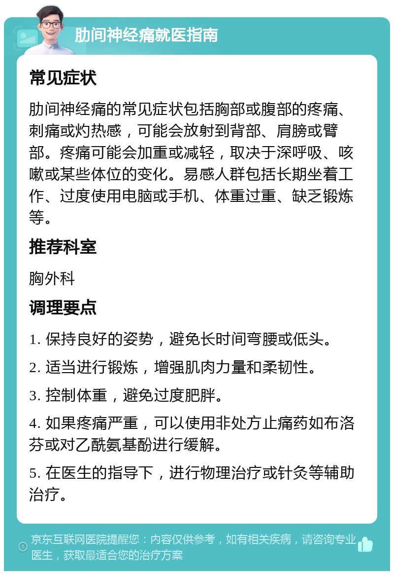 肋间神经痛就医指南 常见症状 肋间神经痛的常见症状包括胸部或腹部的疼痛、刺痛或灼热感，可能会放射到背部、肩膀或臂部。疼痛可能会加重或减轻，取决于深呼吸、咳嗽或某些体位的变化。易感人群包括长期坐着工作、过度使用电脑或手机、体重过重、缺乏锻炼等。 推荐科室 胸外科 调理要点 1. 保持良好的姿势，避免长时间弯腰或低头。 2. 适当进行锻炼，增强肌肉力量和柔韧性。 3. 控制体重，避免过度肥胖。 4. 如果疼痛严重，可以使用非处方止痛药如布洛芬或对乙酰氨基酚进行缓解。 5. 在医生的指导下，进行物理治疗或针灸等辅助治疗。