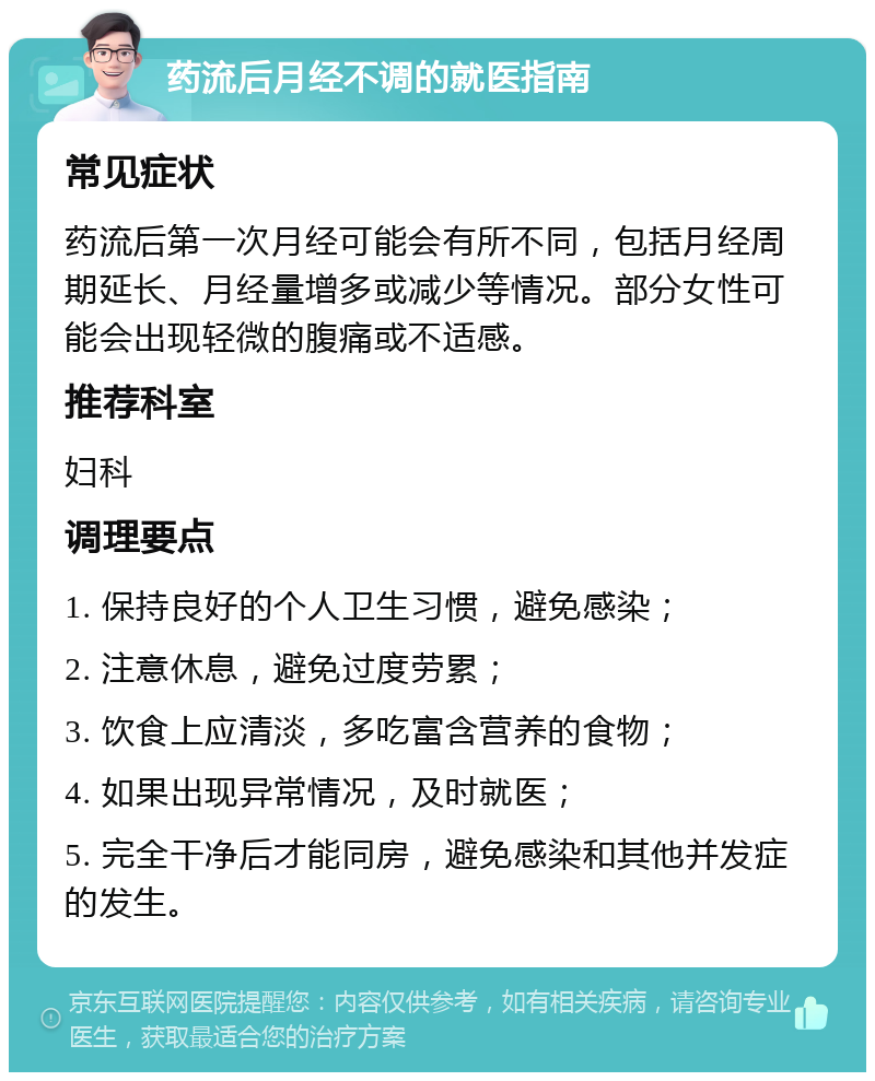 药流后月经不调的就医指南 常见症状 药流后第一次月经可能会有所不同，包括月经周期延长、月经量增多或减少等情况。部分女性可能会出现轻微的腹痛或不适感。 推荐科室 妇科 调理要点 1. 保持良好的个人卫生习惯，避免感染； 2. 注意休息，避免过度劳累； 3. 饮食上应清淡，多吃富含营养的食物； 4. 如果出现异常情况，及时就医； 5. 完全干净后才能同房，避免感染和其他并发症的发生。