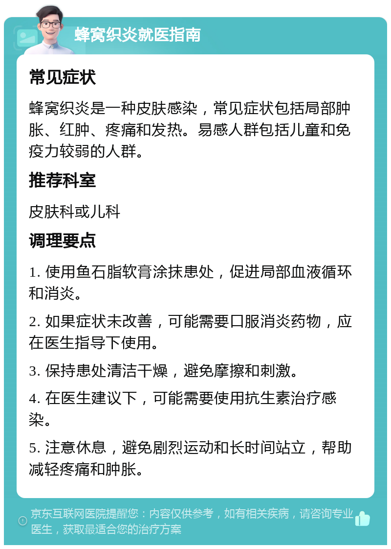 蜂窝织炎就医指南 常见症状 蜂窝织炎是一种皮肤感染，常见症状包括局部肿胀、红肿、疼痛和发热。易感人群包括儿童和免疫力较弱的人群。 推荐科室 皮肤科或儿科 调理要点 1. 使用鱼石脂软膏涂抹患处，促进局部血液循环和消炎。 2. 如果症状未改善，可能需要口服消炎药物，应在医生指导下使用。 3. 保持患处清洁干燥，避免摩擦和刺激。 4. 在医生建议下，可能需要使用抗生素治疗感染。 5. 注意休息，避免剧烈运动和长时间站立，帮助减轻疼痛和肿胀。