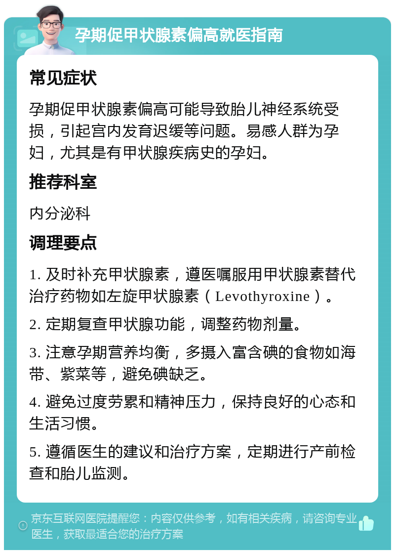 孕期促甲状腺素偏高就医指南 常见症状 孕期促甲状腺素偏高可能导致胎儿神经系统受损，引起宫内发育迟缓等问题。易感人群为孕妇，尤其是有甲状腺疾病史的孕妇。 推荐科室 内分泌科 调理要点 1. 及时补充甲状腺素，遵医嘱服用甲状腺素替代治疗药物如左旋甲状腺素（Levothyroxine）。 2. 定期复查甲状腺功能，调整药物剂量。 3. 注意孕期营养均衡，多摄入富含碘的食物如海带、紫菜等，避免碘缺乏。 4. 避免过度劳累和精神压力，保持良好的心态和生活习惯。 5. 遵循医生的建议和治疗方案，定期进行产前检查和胎儿监测。