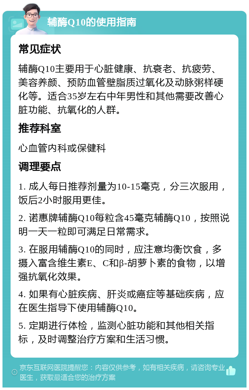 辅酶Q10的使用指南 常见症状 辅酶Q10主要用于心脏健康、抗衰老、抗疲劳、美容养颜、预防血管壁脂质过氧化及动脉粥样硬化等。适合35岁左右中年男性和其他需要改善心脏功能、抗氧化的人群。 推荐科室 心血管内科或保健科 调理要点 1. 成人每日推荐剂量为10-15毫克，分三次服用，饭后2小时服用更佳。 2. 诺惠牌辅酶Q10每粒含45毫克辅酶Q10，按照说明一天一粒即可满足日常需求。 3. 在服用辅酶Q10的同时，应注意均衡饮食，多摄入富含维生素E、C和β-胡萝卜素的食物，以增强抗氧化效果。 4. 如果有心脏疾病、肝炎或癌症等基础疾病，应在医生指导下使用辅酶Q10。 5. 定期进行体检，监测心脏功能和其他相关指标，及时调整治疗方案和生活习惯。