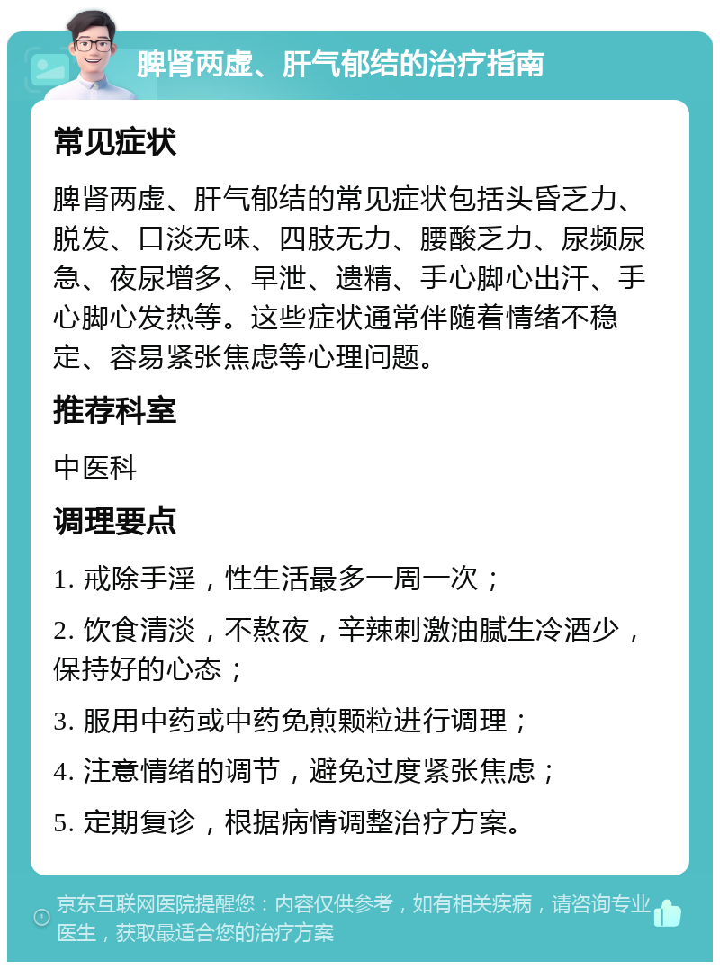 脾肾两虚、肝气郁结的治疗指南 常见症状 脾肾两虚、肝气郁结的常见症状包括头昏乏力、脱发、口淡无味、四肢无力、腰酸乏力、尿频尿急、夜尿增多、早泄、遗精、手心脚心出汗、手心脚心发热等。这些症状通常伴随着情绪不稳定、容易紧张焦虑等心理问题。 推荐科室 中医科 调理要点 1. 戒除手淫，性生活最多一周一次； 2. 饮食清淡，不熬夜，辛辣刺激油腻生冷酒少，保持好的心态； 3. 服用中药或中药免煎颗粒进行调理； 4. 注意情绪的调节，避免过度紧张焦虑； 5. 定期复诊，根据病情调整治疗方案。