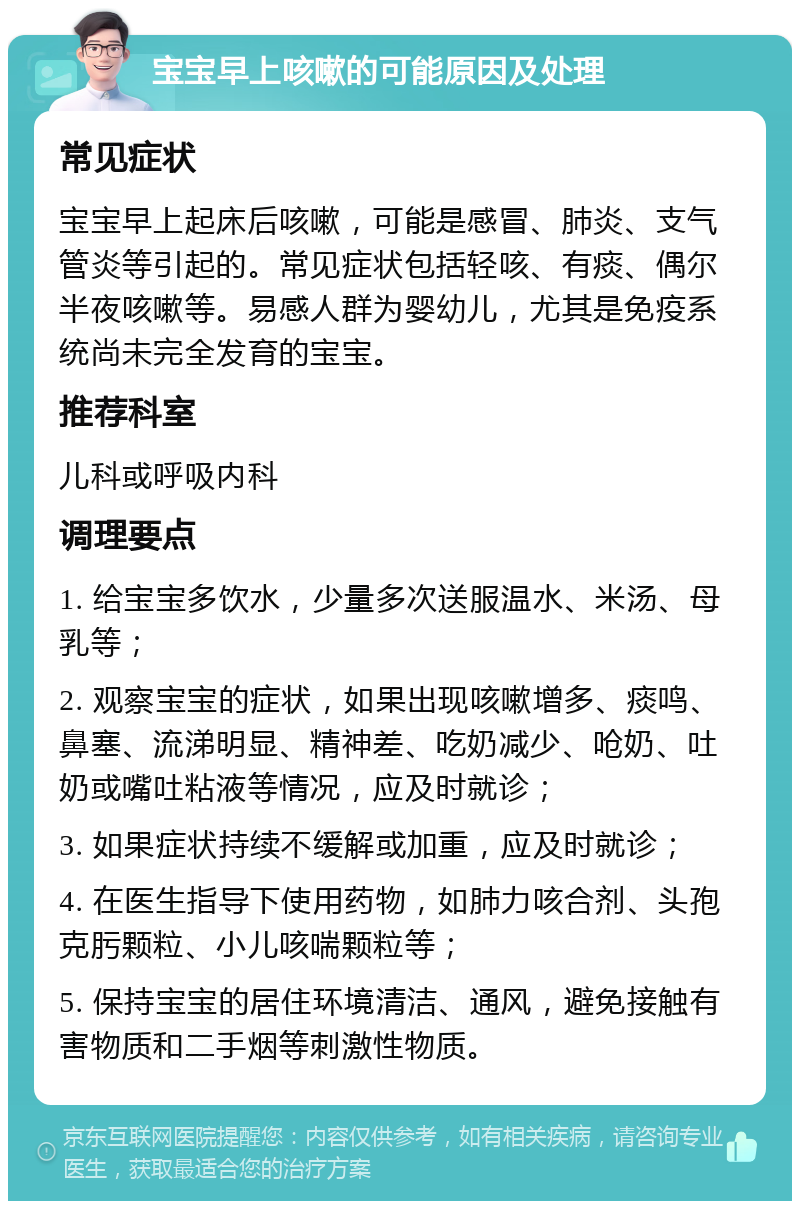 宝宝早上咳嗽的可能原因及处理 常见症状 宝宝早上起床后咳嗽，可能是感冒、肺炎、支气管炎等引起的。常见症状包括轻咳、有痰、偶尔半夜咳嗽等。易感人群为婴幼儿，尤其是免疫系统尚未完全发育的宝宝。 推荐科室 儿科或呼吸内科 调理要点 1. 给宝宝多饮水，少量多次送服温水、米汤、母乳等； 2. 观察宝宝的症状，如果出现咳嗽增多、痰鸣、鼻塞、流涕明显、精神差、吃奶减少、呛奶、吐奶或嘴吐粘液等情况，应及时就诊； 3. 如果症状持续不缓解或加重，应及时就诊； 4. 在医生指导下使用药物，如肺力咳合剂、头孢克肟颗粒、小儿咳喘颗粒等； 5. 保持宝宝的居住环境清洁、通风，避免接触有害物质和二手烟等刺激性物质。