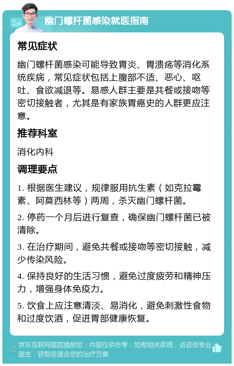 幽门螺杆菌感染就医指南 常见症状 幽门螺杆菌感染可能导致胃炎、胃溃疡等消化系统疾病，常见症状包括上腹部不适、恶心、呕吐、食欲减退等。易感人群主要是共餐或接吻等密切接触者，尤其是有家族胃癌史的人群更应注意。 推荐科室 消化内科 调理要点 1. 根据医生建议，规律服用抗生素（如克拉霉素、阿莫西林等）两周，杀灭幽门螺杆菌。 2. 停药一个月后进行复查，确保幽门螺杆菌已被清除。 3. 在治疗期间，避免共餐或接吻等密切接触，减少传染风险。 4. 保持良好的生活习惯，避免过度疲劳和精神压力，增强身体免疫力。 5. 饮食上应注意清淡、易消化，避免刺激性食物和过度饮酒，促进胃部健康恢复。