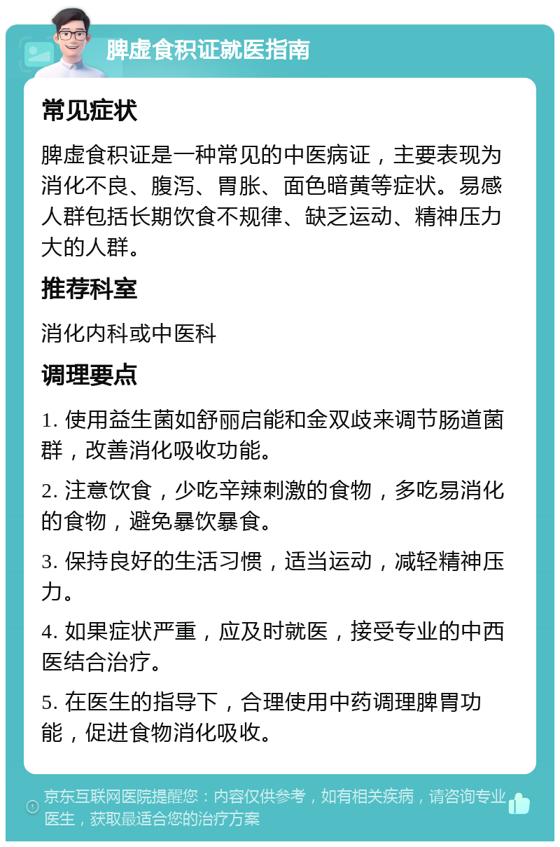 脾虚食积证就医指南 常见症状 脾虚食积证是一种常见的中医病证，主要表现为消化不良、腹泻、胃胀、面色暗黄等症状。易感人群包括长期饮食不规律、缺乏运动、精神压力大的人群。 推荐科室 消化内科或中医科 调理要点 1. 使用益生菌如舒丽启能和金双歧来调节肠道菌群，改善消化吸收功能。 2. 注意饮食，少吃辛辣刺激的食物，多吃易消化的食物，避免暴饮暴食。 3. 保持良好的生活习惯，适当运动，减轻精神压力。 4. 如果症状严重，应及时就医，接受专业的中西医结合治疗。 5. 在医生的指导下，合理使用中药调理脾胃功能，促进食物消化吸收。