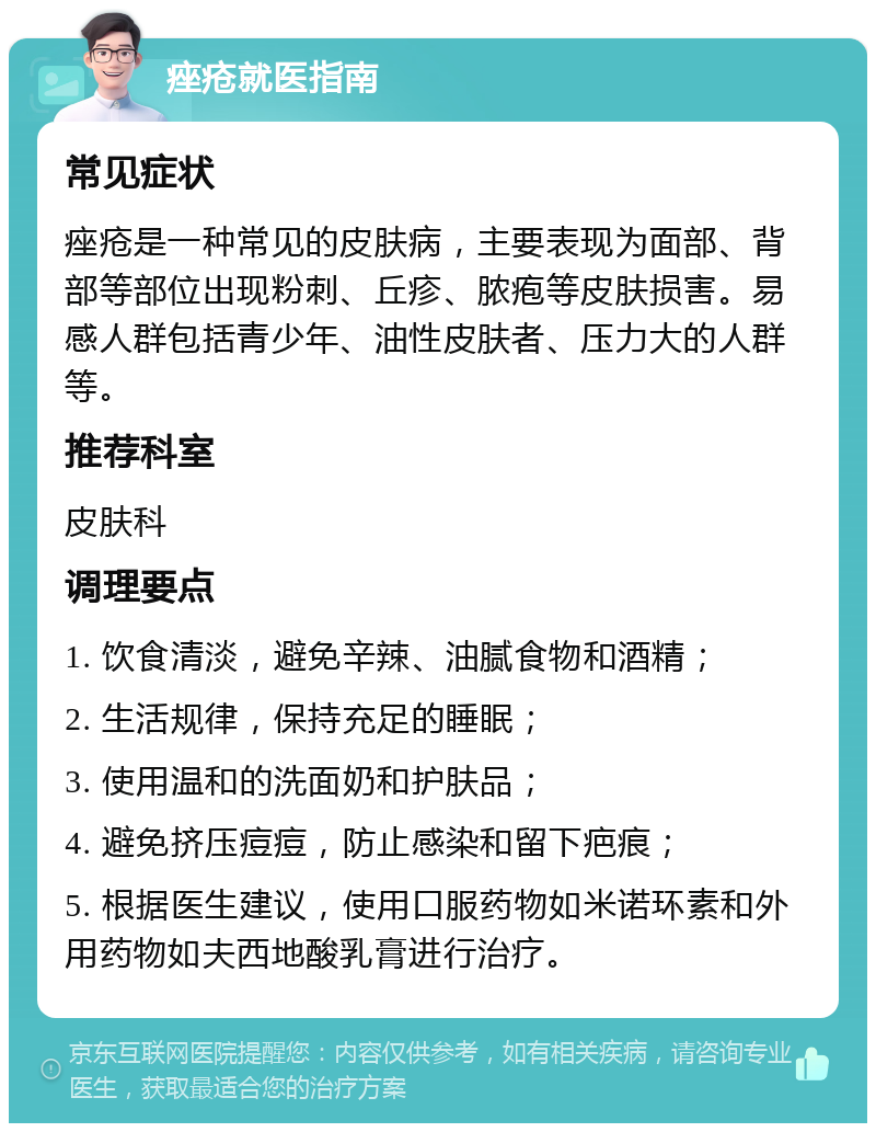 痤疮就医指南 常见症状 痤疮是一种常见的皮肤病，主要表现为面部、背部等部位出现粉刺、丘疹、脓疱等皮肤损害。易感人群包括青少年、油性皮肤者、压力大的人群等。 推荐科室 皮肤科 调理要点 1. 饮食清淡，避免辛辣、油腻食物和酒精； 2. 生活规律，保持充足的睡眠； 3. 使用温和的洗面奶和护肤品； 4. 避免挤压痘痘，防止感染和留下疤痕； 5. 根据医生建议，使用口服药物如米诺环素和外用药物如夫西地酸乳膏进行治疗。