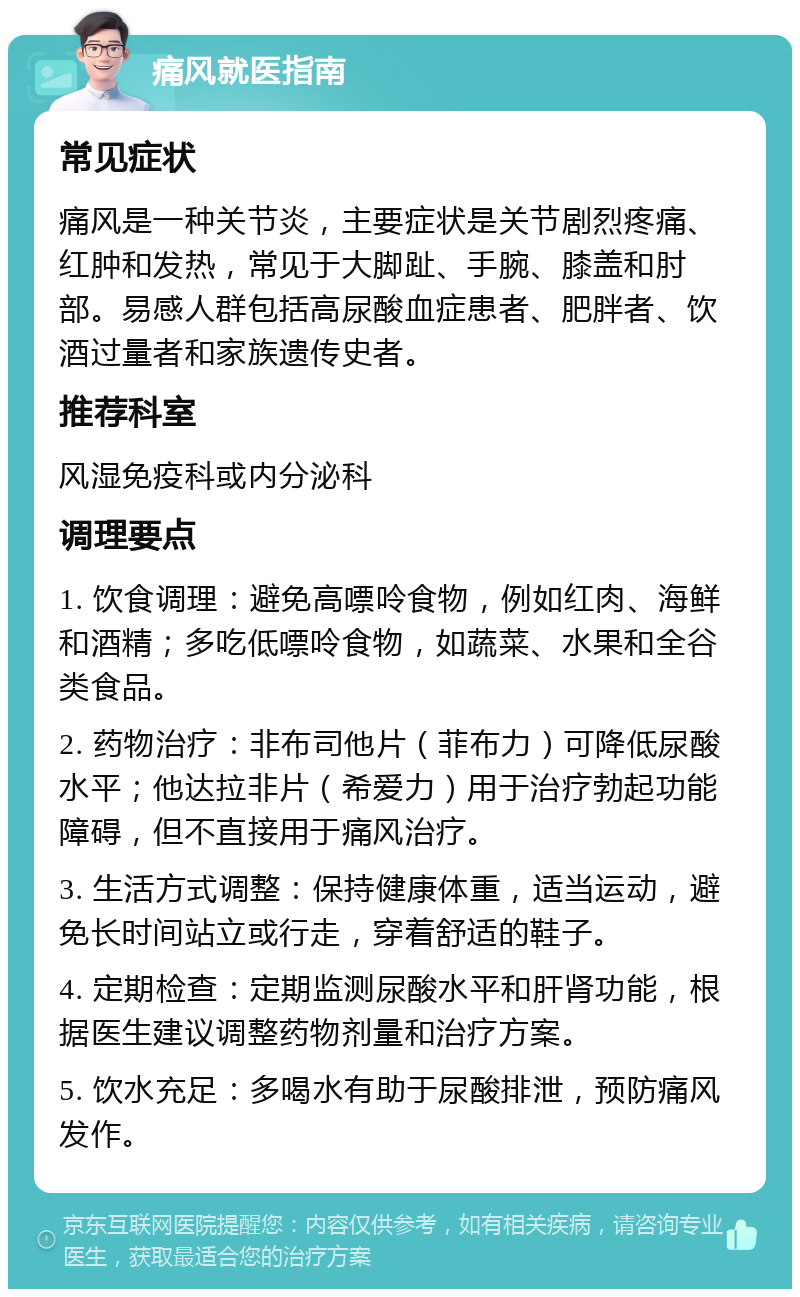 痛风就医指南 常见症状 痛风是一种关节炎，主要症状是关节剧烈疼痛、红肿和发热，常见于大脚趾、手腕、膝盖和肘部。易感人群包括高尿酸血症患者、肥胖者、饮酒过量者和家族遗传史者。 推荐科室 风湿免疫科或内分泌科 调理要点 1. 饮食调理：避免高嘌呤食物，例如红肉、海鲜和酒精；多吃低嘌呤食物，如蔬菜、水果和全谷类食品。 2. 药物治疗：非布司他片（菲布力）可降低尿酸水平；他达拉非片（希爱力）用于治疗勃起功能障碍，但不直接用于痛风治疗。 3. 生活方式调整：保持健康体重，适当运动，避免长时间站立或行走，穿着舒适的鞋子。 4. 定期检查：定期监测尿酸水平和肝肾功能，根据医生建议调整药物剂量和治疗方案。 5. 饮水充足：多喝水有助于尿酸排泄，预防痛风发作。