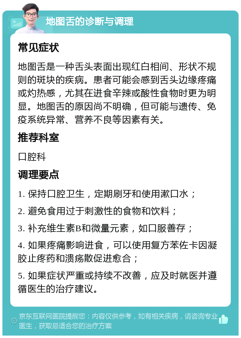 地图舌的诊断与调理 常见症状 地图舌是一种舌头表面出现红白相间、形状不规则的斑块的疾病。患者可能会感到舌头边缘疼痛或灼热感，尤其在进食辛辣或酸性食物时更为明显。地图舌的原因尚不明确，但可能与遗传、免疫系统异常、营养不良等因素有关。 推荐科室 口腔科 调理要点 1. 保持口腔卫生，定期刷牙和使用漱口水； 2. 避免食用过于刺激性的食物和饮料； 3. 补充维生素B和微量元素，如口服善存； 4. 如果疼痛影响进食，可以使用复方苯佐卡因凝胶止疼药和溃疡散促进愈合； 5. 如果症状严重或持续不改善，应及时就医并遵循医生的治疗建议。