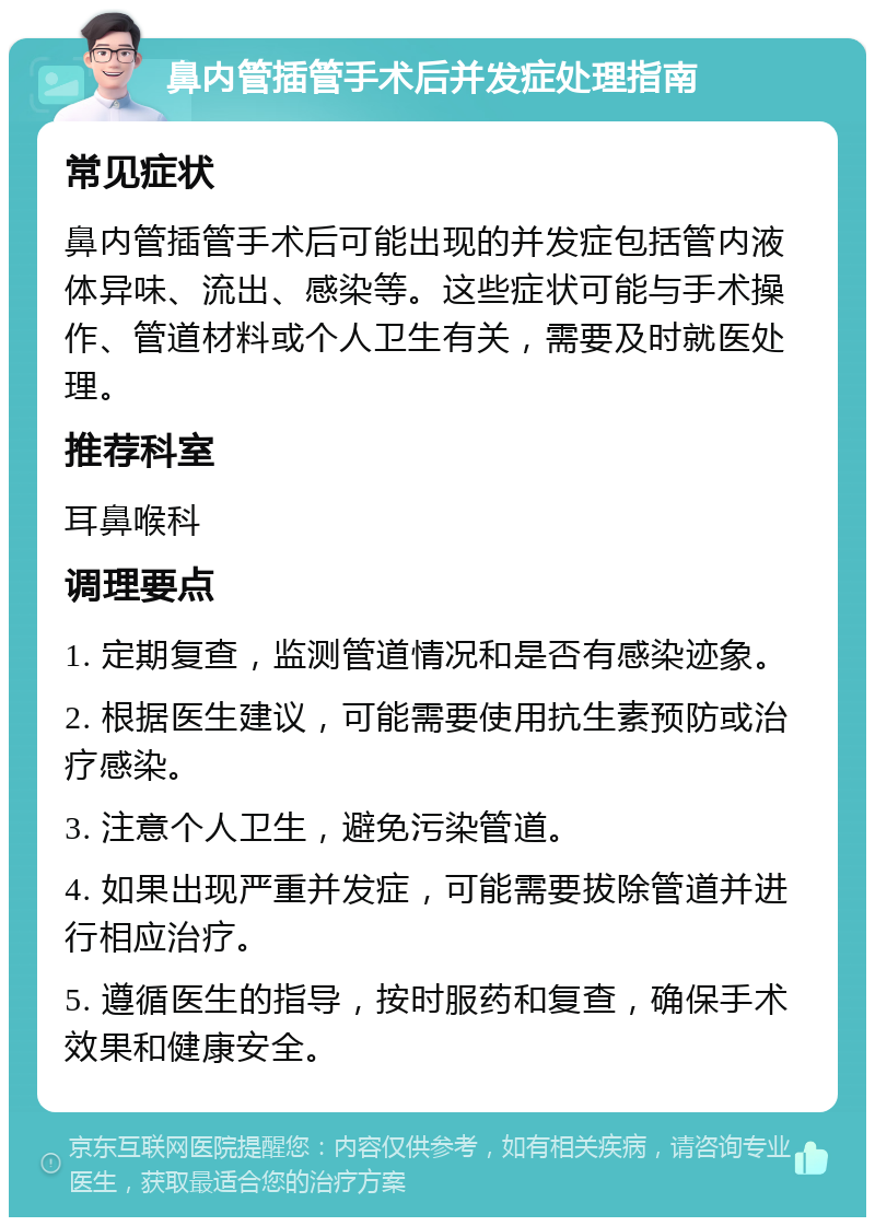 鼻内管插管手术后并发症处理指南 常见症状 鼻内管插管手术后可能出现的并发症包括管内液体异味、流出、感染等。这些症状可能与手术操作、管道材料或个人卫生有关，需要及时就医处理。 推荐科室 耳鼻喉科 调理要点 1. 定期复查，监测管道情况和是否有感染迹象。 2. 根据医生建议，可能需要使用抗生素预防或治疗感染。 3. 注意个人卫生，避免污染管道。 4. 如果出现严重并发症，可能需要拔除管道并进行相应治疗。 5. 遵循医生的指导，按时服药和复查，确保手术效果和健康安全。